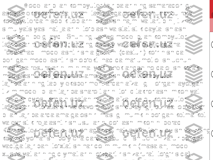 Modellar bilan kompyuter tajribalarining samaradorligi 
asosan eksperimental rejani tanlashga bog'liq, chunki bu reja 
kompyuterda hisob-kitoblarni bajarish hajmi va tartibini, tizim 
simulyatsiyasi natijalarini to'plash va statistik qayta ishlash 
usullarini belgilaydi. Shuning uchun model bilan kompyuter 
tajribalarini rejalashtirishning asosiy vazifasi quyidagicha 
ifodalanadi: modellashtirish algoritmi (dasturi) ko'rinishida 
berilgan modellashtirish ob'ekti haqida ma'lumot olish uchun 
mashina resurslarini minimal yoki cheklangan holda olish kerak. 
modellashtirish jarayonini amalga oshirish. Kompyuter 
tajribalarining tabiiy eksperimentlardan afzalligi - o'rganilayotgan 
tizim modeli bilan tajriba sharoitlarini to'liq takrorlash imkoniyati. 
To'liq miqyoslilarga nisbatan muhim afzallik - bu kompyuter 
tajribalarini to'xtatish va davom ettirish qulayligi, bu real ob'ektlar 
bilan tajribalarda amalga oshirilmasligi mumkin bo'lgan ketma-ket 
va evristik rejalashtirish usullarini qo'llash imkonini beradi. 
Kompyuter modeli bilan ishlaganda, natijalarni tahlil qilish va uning 
keyingi yo'nalishi bo'yicha qaror qabul qilish uchun zarur bo'lgan 
vaqtga tajribani to'xtatish har doim mumkin (masalan, model 
xususiyatlarining qiymatlarini o'zgartirish zarurati to'g'risida). 