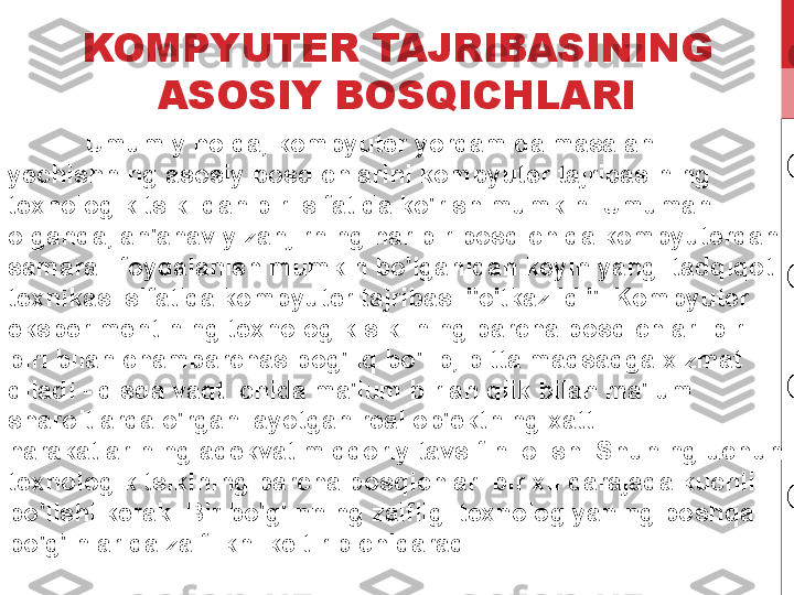 KOMPYUTER TAJRIBASINING 
ASOSIY BOSQICHLARI
Umumiy holda, kompyuter yordamida masalani 
yechishning asosiy bosqichlarini kompyuter tajribasining 
texnologik tsiklidan biri sifatida ko'rish mumkin. Umuman 
olganda, an'anaviy zanjirning har bir bosqichida kompyuterdan 
samarali foydalanish mumkin bo'lganidan keyin yangi tadqiqot 
texnikasi sifatida kompyuter tajribasi "o'tkazildi". Kompyuter 
eksperimentining texnologik siklining barcha bosqichlari bir-
biri bilan chambarchas bog'liq bo'lib, bitta maqsadga xizmat 
qiladi - qisqa vaqt ichida ma'lum bir aniqlik bilan ma'lum 
sharoitlarda o'rganilayotgan real ob'ektning xatti-
harakatlarining adekvat miqdoriy tavsifini olish. Shuning uchun 
texnologik tsiklning barcha bosqichlari bir xil darajada kuchli 
bo'lishi kerak. Bir bo'g'inning zaifligi texnologiyaning boshqa 
bo'g'inlarida zaiflikni keltirib chiqaradi. 