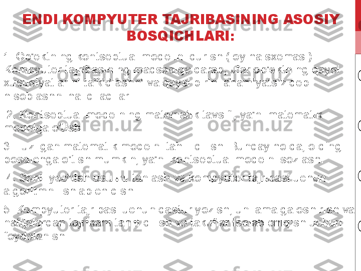 ENDI KOMPYUTER TAJRIBASINING ASOSIY 
BOSQICHLARI:
1. Ob'ektning kontseptual modelini qurish (loyiha sxemasi). 
Kompyuter tajribasining maqsadiga qarab, ular ob'ektning qaysi 
xususiyatlarini ta'kidlashni va qaysi birini ahamiyatsiz deb 
hisoblashni hal qiladilar.
  2. Kontseptual modelning matematik tavsifi, ya'ni matematik 
modelga o'tish. 
3. Tuzilgan matematik modelni tahlil qilish. Bunday holda, oldingi 
bosqichga o'tish mumkin, ya'ni kontseptual modelni sozlash.
  4. Sonli yechish usulini tanlash va kompyuter tajribasi uchun 
algoritmni ishlab chiqish. 
5. Kompyuter tajribasi uchun dastur yozish, uni amalga oshirish va 
natijalardan tajribani tahlil qilish va takliflar ishlab chiqish uchun 
foydalanish. 