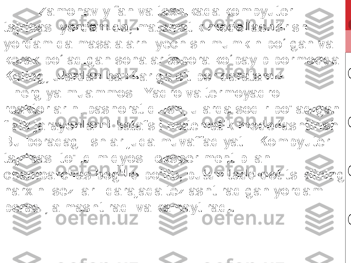 Zamonaviy fan va texnikada kompyuter 
tajribasi yordamida, matematik modellashtirish 
yordamida masalalarni yechish mumkin bo‘lgan va 
kerak bo‘ladigan sohalar tobora ko‘payib bormoqda. 
Keling, ulardan ba'zilariga e'tibor qaratamiz. 
Energiya muammosi. Yadro va termoyadro 
reaktorlarini bashorat qilish, ularda sodir bo'ladigan 
fizik jarayonlarni batafsil matematik modellashtirish. 
Bu boradagi ishlar juda muvaffaqiyatli. Kompyuter 
tajribasi to'liq miqyosli eksperiment bilan 
chambarchas bog'liq bo'lib, butun tadqiqot tsiklining 
narxini sezilarli darajada tezlashtiradigan yordam 
beradi, almashtiradi va kamaytiradi. 