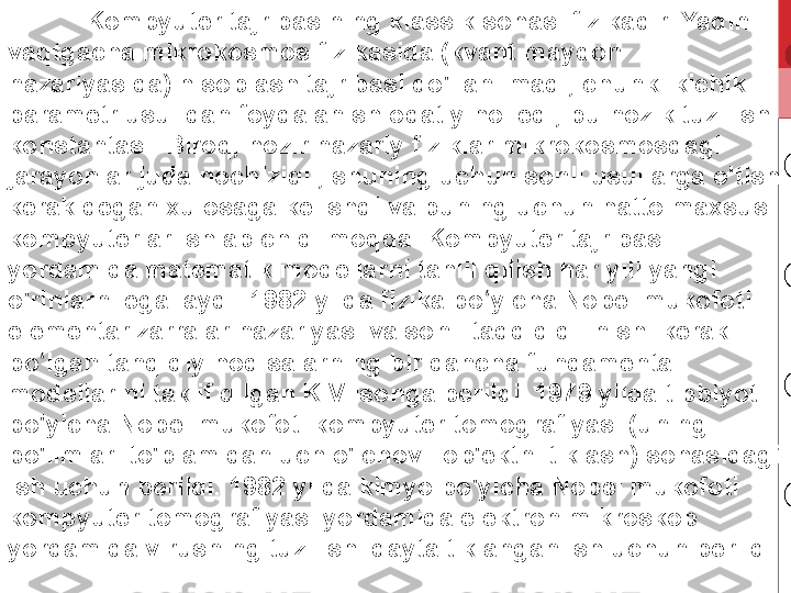 Kompyuter tajribasining klassik sohasi fizikadir. Yaqin 
vaqtgacha mikrokosmos fizikasida (kvant maydon 
nazariyasida) hisoblash tajribasi qo'llanilmadi, chunki kichik 
parametr usulidan foydalanish odatiy hol edi, bu nozik tuzilish 
konstantasi. Biroq, hozir nazariy fiziklar mikrokosmosdagi 
jarayonlar juda nochiziqli, shuning uchun sonli usullarga o'tish 
kerak degan xulosaga kelishdi va buning uchun hatto maxsus 
kompyuterlar ishlab chiqilmoqda. Kompyuter tajribasi 
yordamida matematik modellarni tahlil qilish har yili yangi 
o'rinlarni egallaydi. 1982-yilda fizika bo yicha Nobel mukofoti ʻ
elementar zarralar nazariyasi va sonli tadqiq qilinishi kerak 
bo lgan tanqidiy hodisalarning bir qancha fundamental 	
ʻ
modellarini taklif qilgan K.Vilsonga berildi. 1979 yilda tibbiyot 
bo'yicha Nobel mukofoti kompyuter tomografiyasi (uning 
bo'limlari to'plamidan uch o'lchovli ob'ektni tiklash) sohasidagi 
ish uchun berildi. 1982 yilda kimyo bo'yicha Nobel mukofoti 
kompyuter tomografiyasi yordamida elektron mikroskop 
yordamida virusning tuzilishi qayta tiklangan ish uchun berildi . 