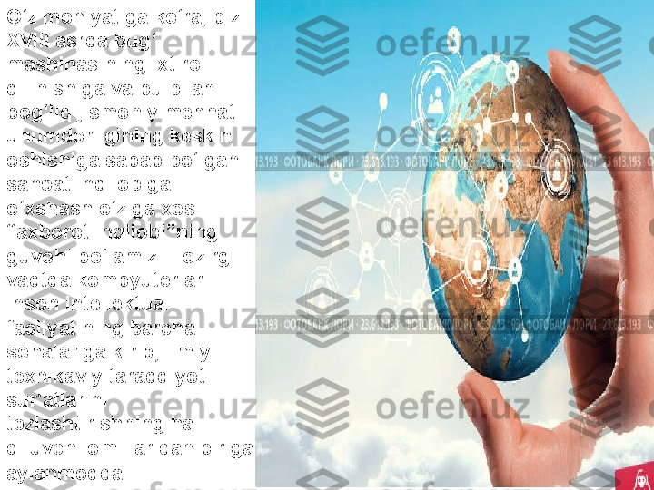 O‘z mohiyatiga ko‘ra, biz 
XVIII asrda bug‘ 
mashinasining ixtiro 
qilinishiga va bu bilan 
bog‘liq jismoniy mehnat 
unumdorligining keskin 
oshishiga sabab bo‘lgan 
sanoat inqilobiga 
o‘xshash o‘ziga xos 
“axborot inqilobi”ning 
guvohi bo‘lamiz. Hozirgi 
vaqtda kompyuterlar 
inson intellektual 
faoliyatining barcha 
sohalariga kirib, ilmiy-
texnikaviy taraqqiyot 
sur'atlarini 
tezlashtirishning hal 
qiluvchi omillaridan biriga 
aylanmoqda . 