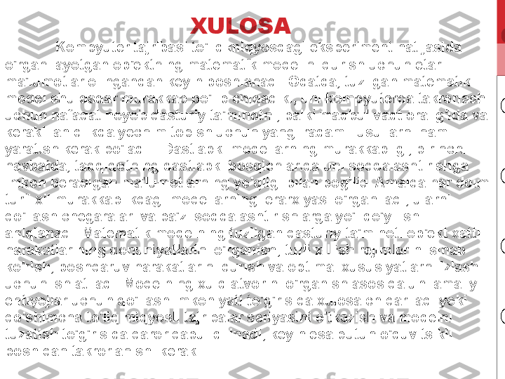 Kompyuter tajribasi to'liq miqyosdagi eksperiment natijasida 
o'rganilayotgan ob'ektning matematik modelini qurish uchun etarli 
ma'lumotlar olingandan keyin boshlanadi. Odatda, tuzilgan matematik 
model shu qadar murakkab bo'lib chiqadiki, uni kompyuterda takrorlash 
uchun nafaqat noyob dasturiy ta'minotni, balki maqbul vaqt oralig'ida va 
kerakli aniqlikda yechim topish uchun yangi raqamli usullarni ham 
yaratish kerak bo'ladi. . Dastlabki modellarning murakkabligi, birinchi 
navbatda, tadqiqotning dastlabki bosqichlarida uni soddalashtirishga 
imkon beradigan ma'lumotlarning yo'qligi bilan bog'liq. Amalda har doim 
turli xil murakkablikdagi modellarning ierarxiyasi o'rganiladi, ularni 
qo'llash chegaralari va ba'zi soddalashtirishlarga yo'l qo'yilishi 
aniqlanadi. Matematik modelning tuzilgan dasturiy ta'minoti ob'ekt xatti-
harakatlarining qonuniyatlarini o'rganish, turli xil ish rejimlarini sinab 
ko'rish, boshqaruv harakatlarini qurish va optimal xususiyatlarni izlash 
uchun ishlatiladi. Modelning xulq-atvorini o'rganish asosida uni amaliy 
ehtiyojlar uchun qo'llash imkoniyati to'g'risida xulosa chiqariladi yoki 
qo'shimcha to'liq miqyosli tajribalar seriyasini o'tkazish va modelni 
tuzatish to'g'risida qaror qabul qilinadi, keyin esa butun o'quv tsikli 
boshidan takrorlanishi kerak. XULOSA 