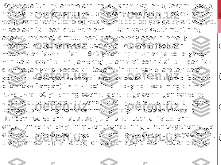 Kelajakda turli muammolarni hal qilishda rivojlanib, takomillashib, 
nazariy tahlilning ushbu uslubi nazariy tadqiqotlarni o'tkazishning 
yangi zamonaviy texnologiyasi va metodologiyasiga aylantirildi, bu 
hisoblash tajribasi deb nomlandi. Hisoblash eksperimentining 
asosini matematik modellashtirish, nazariy asosini amaliy 
matematika, texnik asosini esa kuchli elektron hisoblash 
mashinalari tashkil etadi. 1970-yillarning boshlariga kelib, yangi 
hodisalar kashf qilindi, aniqrog'i, ularga e'tibor qaratildi, ilgari taklif 
qilinmagan yangi voqealar. Raqamli (hisoblash bilan) tajribalar 
yordamida qilingan kashfiyot xaos va deterministik (aniq formula 
bilan tavsiflangan) tizimlar bo'lib, bunday hodisalarning birinchi 
kuzatuvlari 50-yillarning boshlarida amalga oshirilgan bo'lsa-da, 
uzoq vaqt davomida ular ushbu kashfiyot sifatida qabul qilingan. 
kompyuterlarning nomukammalligi, to'g'ri hisoblay olmaslik. 
Bunday hodisalarni, xususan, ular bilan bog'liq fraktallarni 
o'rganish zamonaviy ilmiy tushunchalarning ulkan o'zgarishlariga 
olib keldi. Chiziqli bo'lmagan fanlarning butun guruhi paydo bo'ldi, 
ular bilan so'nggi yillardagi chinakam ajoyib kashfiyotlar bog'liq. 