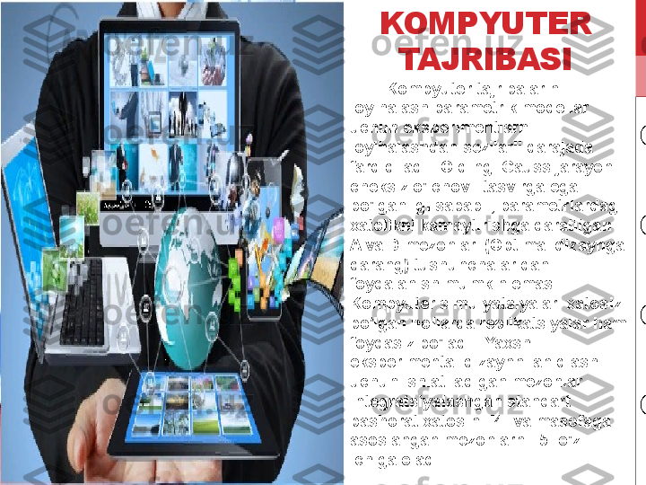 KOMPYUTER 
TAJRIBASI
         Kompyuter tajribalarini 
loyihalash parametrik modellar 
uchun eksperimentlarni 
loyihalashdan sezilarli darajada 
farq qiladi.  Oldingi Gauss jarayoni 
cheksiz o'lchovli tasvirga ega 
bo'lganligi sababli, parametrlardagi 
xatolikni kamaytirishga qaratilgan 
A va D mezonlari (Optimal dizaynga 
qarang) tushunchalaridan 
foydalanish mumkin emas.  
Kompyuter simulyatsiyalari xatosiz 
bo'lgan hollarda replikatsiyalar ham 
foydasiz bo'ladi.  Yaxshi 
eksperimental dizaynni aniqlash 
uchun ishlatiladigan mezonlar 
integratsiyalashgan standart 
bashorat xatosini [4] va masofaga 
asoslangan mezonlarni [5] o'z 
ichiga oladi. 