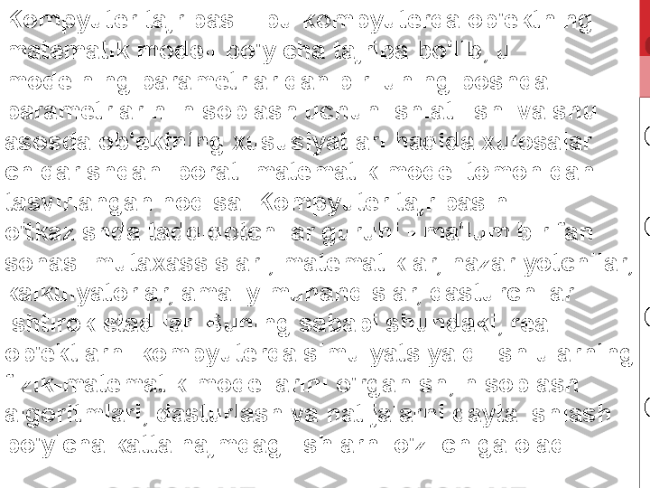 Kompyuter tajribasi - bu kompyuterda ob'ektning 
matematik modeli bo'yicha tajriba bo'lib, u 
modelning parametrlaridan biri uning boshqa 
parametrlarini hisoblash uchun ishlatilishi va shu 
asosda ob'ektning xususiyatlari haqida xulosalar 
chiqarishdan iborat. matematik model tomonidan 
tasvirlangan hodisa. Kompyuter tajribasini 
o'tkazishda tadqiqotchilar guruhi - ma'lum bir fan 
sohasi mutaxassislari, matematiklar, nazariyotchilar, 
kalkulyatorlar, amaliy muhandislar, dasturchilar 
ishtirok etadilar. Buning sababi shundaki, real 
ob'ektlarni kompyuterda simulyatsiya qilish ularning 
fizik-matematik modellarini o'rganish, hisoblash 
algoritmlari, dasturlash va natijalarni qayta ishlash 
bo'yicha katta hajmdagi ishlarni o'z ichiga oladi. 