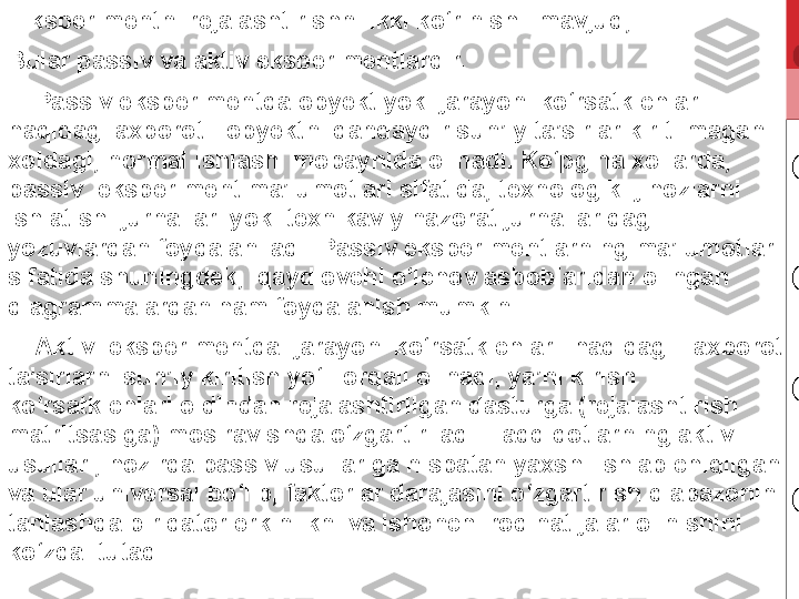   Eksperimentni rejalashtirishni ikki ko‘rinishi  mavjud; 
Bular passiv va aktiv eksperimentlardir.
     Passiv eksperimentda obyekt yoki jarayon  ko‘rsatkichlari  
haqidagi axborot - obyektni qandaydir sun’iy ta’sirlar kiritilmagan 
xoldagi, normal ishlashi mobaynida olinadi. Ko‘pgina xollarda, 
passiv  eksperiment ma’lumotlari sifatida, texnologik  jihozlarni  
ishlatish  jurnallari yoki texnikaviy nazorat jurnallaridagi 
yozuvlardan foydalaniladi. Passiv eksperimentlarning ma’lumotlari 
sifatida shuningdek,  qaydlovchi o‘lchov asboblaridan olingan 
diagrammalardan ham foydalanish mumkin.
     Aktiv  eksperimentda  jarayon  ko‘rsatkichlari  haqidagi   axborot 
ta’sirlarni sun’iy kiritish yo‘li orqali olinadi, ya’ni kirish  
ko‘rsatkichlari oldindan rejalashtirilgan dasturga (rejalashtirish 
matritsasiga) mos ravishda o‘zgartiriladi. Tadqiqotlarning aktiv  
usullari, hozirda passiv usullariga nisbatan yaxshi ishlab chiqilgan 
va ular universal bo‘lib, faktorlar darajasini o‘zgartirish diapazonini 
tanlashda bir qator erkinlikni va ishonchliroq natijalar olinishini 
ko‘zda  tutadi. 