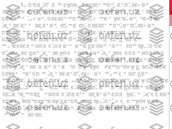 Bu erda to'liq miqyosli eksperimentlar o'tkazish 
bo'yicha ish bilan o'xshashlikni ko'rish mumkin: tajribalar 
dasturini tuzish, eksperimental tuzilmani yaratish, nazorat 
tajribalarini bajarish, ketma-ket eksperimentlar o'tkazish, 
eksperimental ma'lumotlarni qayta ishlash va ularni 
sharhlash va boshqalar. Shunday qilib, keng ko'lamli 
murakkab hisob-kitoblarni amalga oshirishni kompyuterda 
o'tkaziladigan tajriba yoki hisoblash tajribasi deb hisoblash 
kerak. Kompyuter tajribasi yangi gipotezalarni o'rganishda 
oddiy tajriba bilan bir xil rol o'ynaydi. Zamonaviy gipotezada 
deyarli har doim tajribalar o'tkazilishi mumkin bo'lgan 
matematik tavsif mavjud. Ushbu kontseptsiyani joriy qilishda 
kompyuterning matematik tadqiqotlarni amalga oshiradigan 
katta hajmdagi hisob-kitoblarni bajarish qobiliyatini ta'kidlash 
kerak. Boshqacha aytganda, kompyuter fizik, kimyoviy va 
hokazo tajribani hisoblash tajribasi bilan almashtirish 
imkonini beradi. 