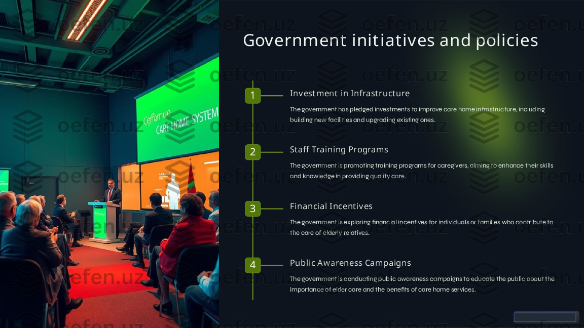 Gov ernment  init iat iv es and policies
1 Inv est ment  in Infrast ruct ure
The government has pledged investments to improve care home infrastructure, including 
building new facilities and upgrading existing ones.
2 St aff  Training Programs
The government is promoting training programs for caregivers, aiming to enhance their skills 
and knowledge in providing quality care.
3 Financial Incent iv es
The government is exploring financial incentives for individuals or families who contribute to 
the care of elderly relatives.
4 Public A w areness Campaigns
The government is conducting public awareness campaigns to educate the public about the 
importance of elder care and the benefits of care home services.  