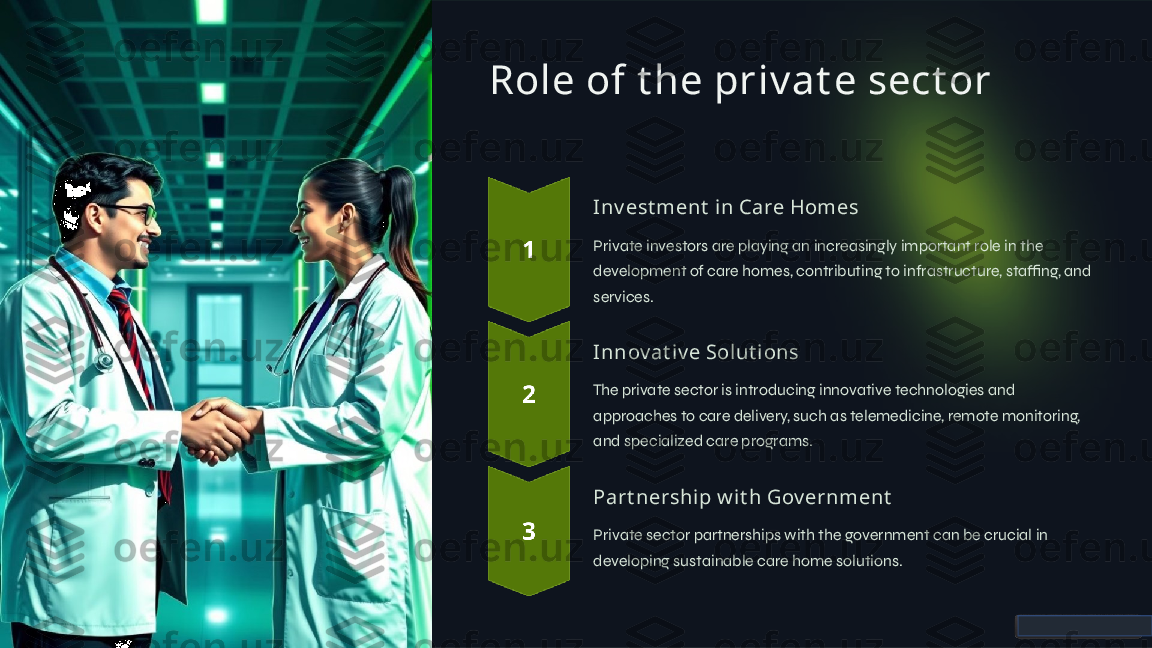 Role of t he priv at e sect or
Inv est ment  i n Care Homes
Private investors are playing an increasingly important role in the 
development of care homes, contributing to infrastructure, staffing, and 
services.
Innov at iv e Solut i ons
The private sector is introducing innovative technologies and 
approaches to care delivery, such as telemedicine, remote monitoring, 
and specialized care programs.
Part nership w it h Gov ernment
Private sector partnerships with the government can be crucial in 
developing sustainable care home solutions.  