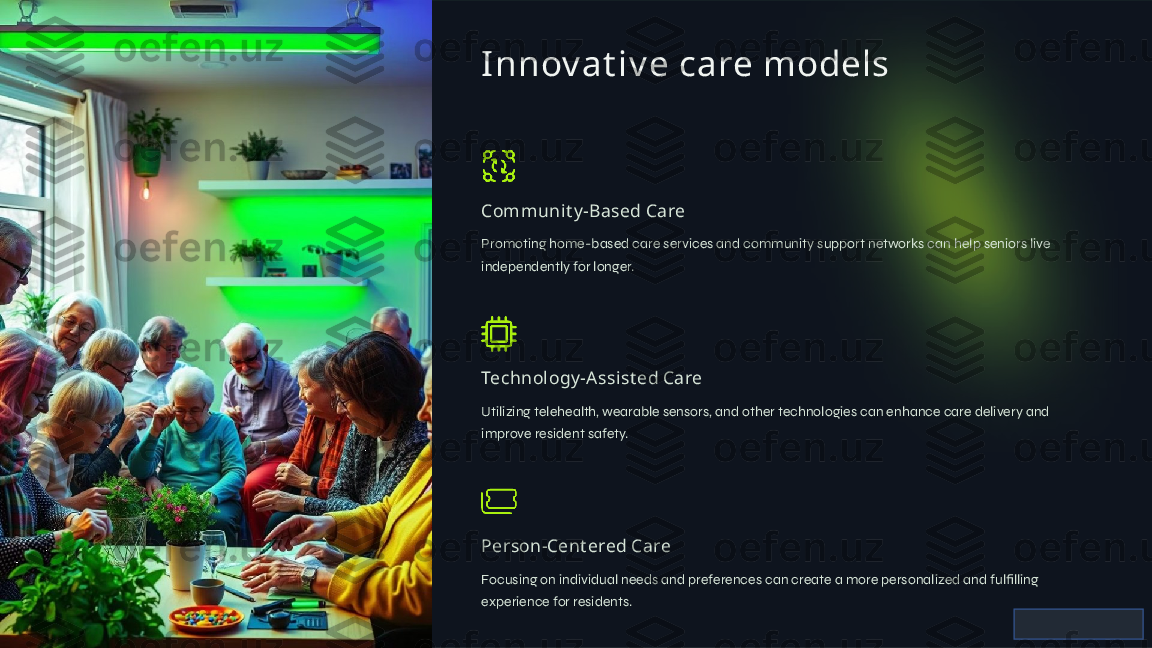 I nnov at iv e care models
Communit y -Based Care
Promoting home-based care services and community support networks can help seniors live 
independently for longer.
Technology -A ssist ed Care
Utilizing telehealth, wearable sensors, and other technologies can enhance care delivery and 
improve resident safety.
Person-Cent ered Care
Focusing on individual needs and preferences can create a more personalized and fulfilling 
experience for residents.  