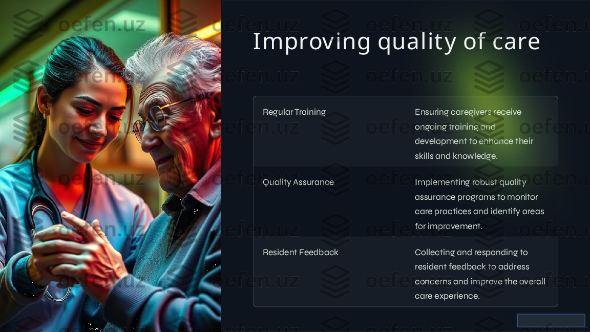 Improv ing qualit y  of care
Regular Training Ensuring caregivers receive 
ongoing training and 
development to enhance their 
skills and knowledge.
Quality Assurance Implementing robust quality 
assurance programs to monitor 
care practices and identify areas 
for improvement.
Resident Feedback Collecting and responding to 
resident feedback to address 
concerns and improve the overall 
care experience.      