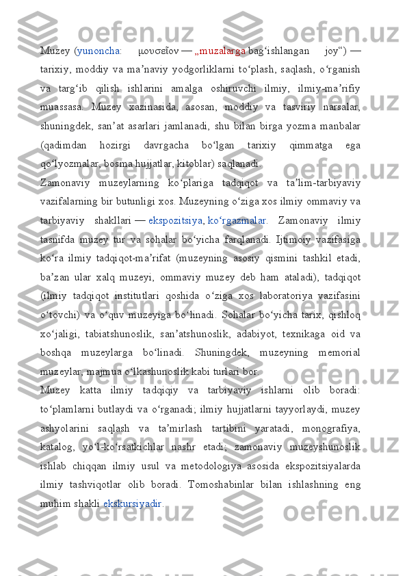 Muzey   ( yunoncha :   μουσε ονῖ   —   „muzalarga   bag ishlangan   joy“)	ʻ   —
tarixiy,   moddiy   va   ma naviy   yodgorliklarni   to plash,   saqlash,   o rganish	
ʼ ʻ ʻ
va   targ ib   qilish   ishlarini   amalga   oshiruvchi   ilmiy,   ilmiy-ma rifiy	
ʻ ʼ
muassasa.   Muzey   xazinasida,   asosan,   moddiy   va   tasviriy   narsalar,
shuningdek,   san at   asarlari   jamlanadi,   shu   bilan   birga   yozma   manbalar	
ʼ
(qadimdan   hozirgi   davrgacha   bo lgan   tarixiy   qimmatga   ega	
ʻ
qo lyozmalar, bosma hujjatlar, kitoblar) saqlanadi.	
ʻ
Zamonaviy   muzeylarning   ko plariga   tadqiqot   va   ta lim-tarbiyaviy	
ʻ ʼ
vazifalarning bir butunligi xos. Muzeyning o ziga xos ilmiy ommaviy va	
ʻ
tarbiyaviy   shakllari   —   ekspozitsiya ,   ko rgazmalar	
ʻ .   Zamonaviy   ilmiy
tasnifda   muzey   tur   va   sohalar   bo yicha   farqlanadi.   Ijtimoiy   vazifasiga	
ʻ
ko ra   ilmiy   tadqiqot-ma rifat   (muzeyning   asosiy   qismini   tashkil   etadi,	
ʻ ʼ
ba zan   ular   xalq   muzeyi,   ommaviy   muzey   deb   ham   ataladi),   tadqiqot
ʼ
(ilmiy   tadqiqot   institutlari   qoshida   o ziga   xos   laboratoriya   vazifasini	
ʻ
o tovchi)   va   o quv   muzeyiga   bo linadi.   Sohalar   bo yicha   tarix,   qishloq	
ʻ ʻ ʻ ʻ
xo jaligi,   tabiatshunoslik,   san atshunoslik,   adabiyot,   texnikaga   oid   va
ʻ ʼ
boshqa   muzeylarga   bo linadi.   Shuningdek,   muzeyning   memorial	
ʻ
muzeylar, majmua o lkashunoslik kabi turlari bor.	
ʻ
Muzey   katta   ilmiy   tadqiqiy   va   tarbiyaviy   ishlarni   olib   boradi:
to plamlarni butlaydi va o rganadi; ilmiy hujjatlarni tayyorlaydi, muzey	
ʻ ʻ
ashyolarini   saqlash   va   ta mirlash   tartibini   yaratadi,   monografiya,	
ʼ
katalog,   yo l-ko rsatkichlar   nashr   etadi;   zamonaviy   muzeyshunoslik	
ʻ ʻ
ishlab   chiqqan   ilmiy   usul   va   metodologiya   asosida   ekspozitsiyalarda
ilmiy   tashviqotlar   olib   boradi.   Tomoshabinlar   bilan   ishlashning   eng
muhim shakli   ekskursiyadir . 