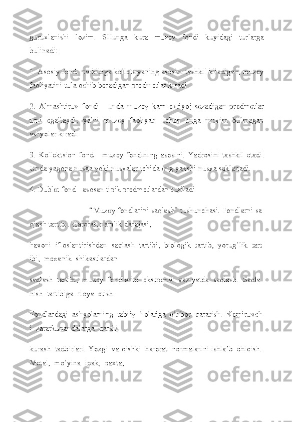 guruxlanishi   lozim.   SHungа   kura   muzey   fondi   kuyidagi   turlarga
bulinadi:
1. Asosiy fond - tarkibiga kolletsiyaning asosini tashkil kiladigan, muzey
faoliyatini tula ochib beradigan predmetlar kiradi.
2.   Almashtiruv   fondi   -   unda   muzey   kam   extiyoj   sezadigan   predmetlar
urni   egallaydi,   ya`ni   muzey   faoliyati   uchun   unga   muxim   bulmagan
ashyolar kiradi.
3.   Kollektsion   fond   -   muzey   fondining   asosini.   Yadrosini   tashkil   etadi.
Unda yagona nusxa yoki nusxalar ichida eng yaxshi nusxa saklanadi.
4. Dublet fond - asosan tipik predmetlardan tuziladi
“Muzey   fondlarini   saqlash”   tushunchasi.   Fondlarni   sa
qlash   tartibi.   Harorat,   namlik   darajasi,  
havoni     ifloslantirishdan     saqlash     tartibi,     biologik     tartib,     yorug`lik     tart
ibi,     mexanik     shikastlardan  
saqlash     tartibi,     muzey     fondlarini     ekstremal     vaziyatda     saqlash.     Saqla
nish     tartibiga     rioya     etish.  
Fondlardagi     ashyolarning     tabiiy     holatiga     e`tibor     qaratish.     Kemiruvch
i     zararkunandalarga     qarshi  
kurash     tadbirlari.   Yozgi     va   qishki     harorat     normalarini   ishla’b     chiqish.  
Metal,     mo’yina     ipak,     paxta,   