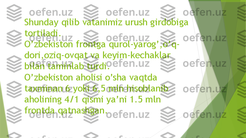 Shunday qilib vatanimiz urush girdobiga 
tortiladi.
O’zbekiston frontga qurol-yarog’,o’q-
dori,oziq-ovqat va keyim-kechaklar 
bilan taminlab turdi.
O’zbekiston aholisi o’sha vaqtda 
taxminan 6 yoki 6,5 mln hisoblanib 
aholining 4/1 qismi ya’ni 1.5 mln 
frontda qatnashgan.                 