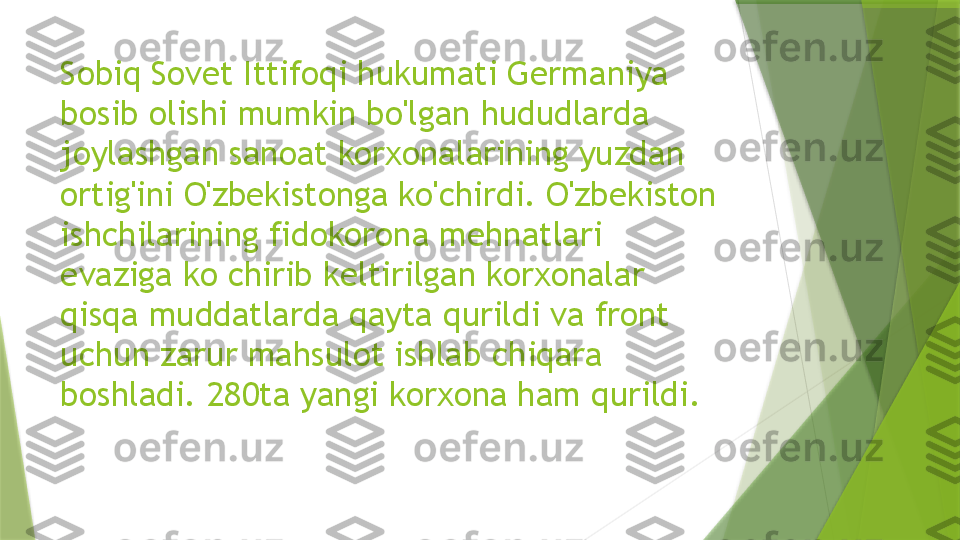 Sobiq Sovet Ittifoqi hukumati Germaniya 
bosib olishi mumkin bo'lgan hududlarda 
joylashgan sanoat korxonalarining yuzdan 
ortig'ini O'zbekistonga ko'chirdi. O'zbekiston 
ishchilarining fidokorona mehnatlari 
evaziga ko chirib keltirilgan korxonalar 
qisqa muddatlarda qayta qurildi va front 
uchun zarur mahsulot ishlab chiqara 
boshladi. 280ta yangi korxona ham qurildi.                 