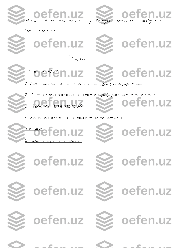 Mavzu:Suv   resurslarning   daryo   havzalari   bo’yicha
taqsinlanishi
              
                         Reja:
1.Suv     resurslari
2. Suv     resurslari zahirasi va ularning geografik joylashishi.
2.1   Suvdan xalq xo`jaligida foydalanish. Chuchuk suv muammosi
3   .  Daryo va daryo havzalari
4.Jahondagi eng yirik daryolar va daryo havzalari
5.Xulosa
6.Foydalanilgan adabiyotlar 