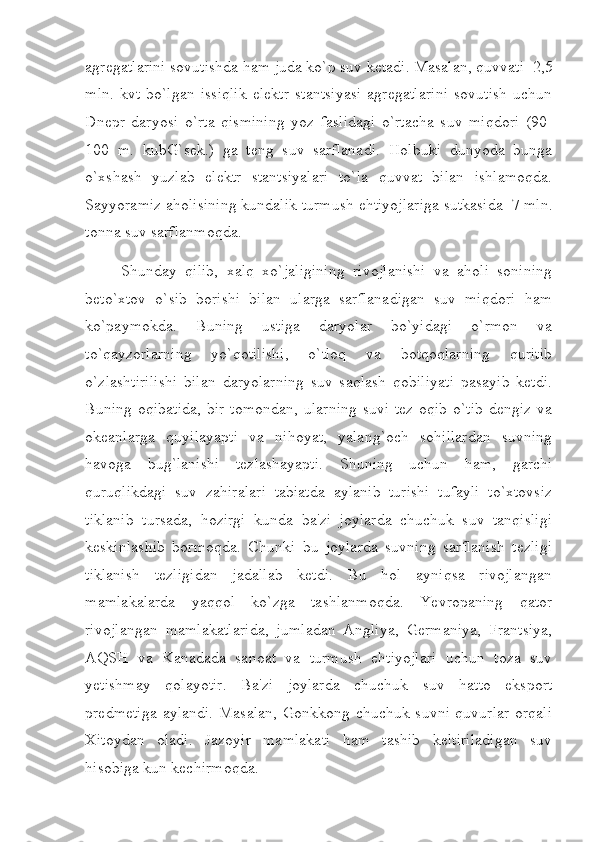 agregatlarini sovutishda ham juda ko`p suv ketadi. Masalan, quvvati     2,5
mln.   kvt   bo`lgan   issiqlik   elektr   stantsiyasi   agregatlarini   sovutish   uchun
Dnepr   daryosi   o`rta   qismining   yoz   faslidagi   o`rtacha   suv   miqdori   (90-
100   m.   kubG`sek.)   ga   teng   suv   sarflanadi.   Holbuki   dunyoda   bunga
o`xshash   yuzlab   elektr   stantsiyalari   to`la   quvvat   bilan   ishlamoqda.
Sayyoramiz aholisining kundalik turmush ehtiyojlariga sutkasida     7 mln.
tonna suv sarflanmoqda.
                  Shunday   qilib,   xalq   xo`jaligining   rivojlanishi   va   aholi   sonining
beto`xtov   o`sib   borishi   bilan   ularga   sarflanadigan   suv   miqdori   ham
ko`paymokda.   Buning   ustiga   daryolar   bo`yidagi   o`rmon   va
to`qayzorlarning   yo`qotilishi,   o`tloq   va   botqoqlarning   quritib
o`zlashtirilishi   bilan   daryolarning   suv   saqlash   qobiliyati   pasayib   ketdi.
Buning oqibatida,  bir  tomondan,  ularning  suvi tez  oqib o`tib  dengiz  va
okeanlarga   quyilayapti   va   nihoyat,   yalang`och   sohillardan   suvning
havoga   bug`lanishi   tezlashayapti.   Shuning   uchun   ham,   garchi
quruqlikdagi   suv   zahiralari   tabiatda   aylanib   turishi   tufayli   to`xtovsiz
tiklanib   tursada,   hozirgi   kunda   ba'zi   joylarda   chuchuk   suv   tanqisligi
keskinlashib   bormoqda.   Chunki   bu   joylarda   suvning   sarflanish   tezligi
tiklanish   tezligidan   jadallab   ketdi.   Bu   hol   ayniqsa   rivojlangan
mamlakalarda   yaqqol   ko`zga   tashlanmoqda.   Yevropaning   qator
rivojlangan   mamlakatlarida,   jumladan   Angliya,   Germaniya,   Frantsiya,
AQSH   va   Kanadada   sanoat   va   turmush   ehtiyojlari   uchun   toza   suv
yetishmay   qolayotir.   Ba'zi   joylarda   chuchuk   suv   hatto   eksport
predmetiga  aylandi.  Masalan,  Gonkkong chuchuk suvni quvurlar  orqali
Xitoydan   oladi.   Jazoyir   mamlakati   ham   tashib   keltiriladigan   suv
hisobiga kun kechirmoqda. 