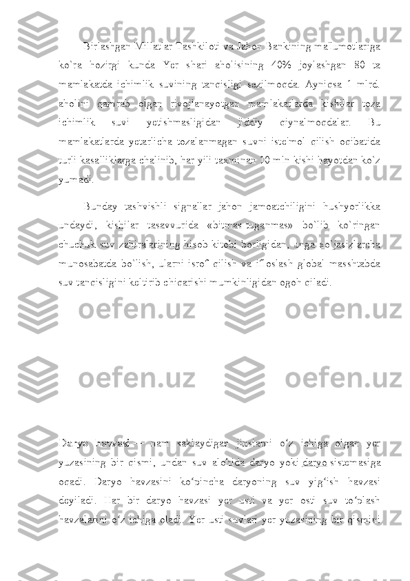                   Birlashgan Millatlar Tashkiloti va Jahon Bankining ma'lumotlariga
ko`ra   hozirgi   kunda   Yer   shari   aholisining   40%   joylashgan   80   ta
mamlakatda   ichimlik   suvining   tanqisligi   sezilmoqda.   Ayniqsa   1   mlrd.
aholini   qamrab   olgan   rivojlanayotgan   mamlakatlarda   kishilar   toza
ichimlik   suvi   yetishmasligidan   jiddiy   qiynalmoqdalar.   Bu
mamlakatlarda   yetarlicha   tozalanmagan   suvni   iste'mol   qilish   oqibatida
turli kasalliklarga chalinib, har yili taxminan 10 mln kishi hayotdan ko`z
yumadi.
                  Bunday   tashvishli   signallar   jahon   jamoatchiligini   hushyorlikka
undaydi,   kishilar   tasavvurida   «bitmas-tuganmas»   bo`lib   ko`ringan
chuchuk  suv   zahiralarining   hisob-kitobi   borligidan,   unga   xo`jasizlarcha
munosabatda   bo`lish,   ularni   isrof   qilish   va   ifloslash   global   masshtabda
suv tanqisligini keltirib chiqarishi mumkinligidan ogoh qiladi.
 
Daryo   havzasi   —   nam   saklaydigan   jinslarni   o z   ichiga   olgan   yerʻ
yuzasining   bir   qismi,   undan   suv   alohida   daryo   yoki   daryo   sistemasiga
oqadi.   Daryo   havzasini   ko pincha   daryoning   suv   yig ish   havzasi	
ʻ ʻ
deyiladi.   Har   bir   daryo   havzasi   yer   usti   va   yer   osti   suv   to plash	
ʻ
havzalarini  o z ichiga oladi.  Yer usti  suvlari  yer yuzasining bir qismini	
ʻ 