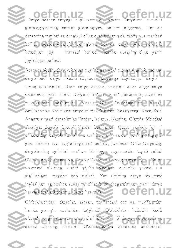   Daryo   boshqa   daryoga   quyiluvchi   toza   suvdir.   Daryolarni   quruqlik
gidrologiyasining   darelar   gidrologiyasi   bo limi   o rganadi.   Har   birʻ ʻ
daryoning manbai va dengiz, ko lga quyiladigan yoki	
ʻ   tabiiy suv manbasi
bo lib,	
ʻ [1]
  odatda   okean ,   ko l	ʻ ,   dengiz   va   boshqa   daryo   bilan   qo shilib	ʻ
ketadigan   joyi   —   mansabi   bo ladi.   Manba   suvayirg ichga   yaqin	
ʻ ʻ
joylashgan bo ladi.	
ʻ
Bevosita okean, dengiz, ko lga quyiladigan yoki qumga singib ketadigan	
ʻ
daryo   bosh   daryo   hisoblanadi,   bosh   daryo   ga   kuyiladigan   daryo   —
irmoq   deb   ataladi.   Bosh   daryo   barcha   irmoklari   bilan   birga   daryo
sistemasini   hosil   qiladi.   Daryolar   ko pincha   ko l,   botqoklik,   buloq   va	
ʻ ʻ
muzliklardan   boshlanadi.   Masalan,   O rta   Osiyodagi	
ʻ   Panj,   Vaxsh,
Zarafshon va Norin kabi daryolar muzliklardan,   Rossiyadagi   Neva, Svir,
Angara   singari   daryolar   ko llardan,	
ʻ   Belarus ,   Ukraina ,   G arbiy   Sibirdagi	ʻ
aksariyat   daryolar   botqokliklardan   boshlanadi.   Quruq   va   issiq   iqlimli
o lkalardagi daryolar ko pincha suvi bug lanib va qumga singib tugaydi	
ʻ ʻ ʻ
yoki   hamma   suvi   sug orishga   sarf   bo ladi,   jumladan   O rta   Osiyodagi	
ʻ ʻ ʻ
daryolarning   ayrimlari   ma lum   bir   joyga   quyilmasdan   tugab   qoladi	
ʼ
( Zarafshon ,   Qashqadaryo ,   Chu   va   Turkmanistondagi   daryolar).   Daryo
sistemasi   o zining   suvini   yig ib   oladigan   quruqlik   yuzasi   suv	
ʻ ʻ
yig iladigan   maydon   deb   ataladi.   Yer   sirtining   daryo   sistemasi	
ʻ
joylashgan   va   boshqa   suvayirg ichlar   bilan   chegaralangan   qismi   daryo	
ʻ
havzasi deyiladi (qarang   Daryo havzasi ).
O zbekistondagi   daryolar	
ʻ ,   asosan,   tog lardagi   qor   va   muzliklardan	ʻ
hamda   yomg ir   suvlaridan   to yinadi.   O zbekiston   hududini   kesib	
ʻ ʻ ʻ
o tuvchi   eng   katta   suv   arteriyalari   bo lmish   Sirdaryo   va   Amudaryo	
ʻ ʻ
qamda   ularning   irmoqlari   O zbekistondan   tashqarida   boshlanadi.	
ʻ 