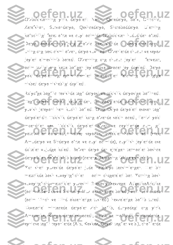 O zbekistonning   yirik   daryolari:   Norin,   Qoradaryo,   So x,   Chirchiq,ʻ ʻ
Zarafshon,   Surxondaryo,   Qashqadaryo,   Sheroboddaryo.   Ularning
ko pchiligi   faqat   o rta   va   quyi   oqimida   O zbekistan   hududidan   o tadi.
ʻ ʻ ʻ ʻ
Daryo,   odatda,   relyefning   cho ziq   pastliklarida	
ʻ   —   vodiylarda   oqadi,
uning eng past qismi o zan, daryo suvi ladi. O zanlarda chuqur va sayoz	
ʻ ʻ
joylari   almashinib   boradi.   O zanning   eng   chuqur   joylari	
ʻ   —   farvater,
oqim   tezligi   eng   katta   bo lgan   joylari   esa   tezoqar   joy   deyiladi.   Daryo	
ʻ
yoki   daryolarning   ayrim   qismlari   balandliklari   farqining   uzunligiga
nisbati daryo nishabligi deyiladi.
Relyefga   bog liq   ravishda   tog   daryosi   va   tekislik   daryosiga   bo linadi.	
ʻ ʻ ʻ
Tog   daryosi   nishabi   kattaligidan,   tor   vodiylarda   tez   (kuchli)   oqadi,	
ʻ
yuvish   jarayoni   ham   kuchli   bo ladi.   O rta   Osiyo   daryolari   asosan   tog	
ʻ ʻ ʻ
daryolaridir.   Tekislik   daryolari   keng   o zanda   sokin   oqadi,   ilonizi   yoki	
ʻ
meandrlar   xos.   Tekislik   daryolari   o zan   va   qayirlarida   qum,   gil
ʻ
yotqiziqlar   qoldiradi,   marza,   sayozlik,   tirsaklar   hosil   qiladi   (mas,
Amudaryo   va   Sirdaryo   o rta   va   quyi   oqimida),   quyilish   joylarida   esa	
ʻ
deltalar   vujudga   keladi.   Ba zan   daryo   dan   ajralgan   tarmoqlar   boshqa	
ʼ
daryo bilan qo shilishib ketadi (qarang	
ʻ   Daryoning ikkiga ayrilishi ).
Yer   shari   yuzasida   daryolar   juda   note-kiye   taqsimlangan.   Har   bir
materikda   bosh   suvayirg ichlar	
ʻ   —   oqim   chegaralari   bor.   Yerning   bosh
suvayirg ichi   materiklar   yuzasini   2   asosiy   havzaga:   AtlantikaArktika	
ʻ
(oqim   Atlantika   va   Shimoliy   Muz   okeanlariga   boradi)   va   Tinch   okean
(oqim   Tinch   va   Hind   okeanlariga   tushadi)   havzalariga   bo lib   turadi.	
ʻ
Ekvatorial   mintaqada   daryolar   zich   bo lib,   dunyodagi   eng   yirik	
ʻ
Amazonka,   Kongo   daryolari   oqadi;   tropik   va   mo tadil   mintaqalarda,	
ʻʼ
ayniqsa tog li rayonlarda (Alp, Kavkaz, Qoyali tog lar va b.), cho llarda	
ʻ ʻ ʻ 