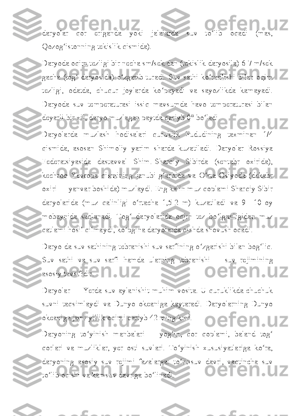 daryolar   qor   eriganda   yoki   jalalarda   suv   to lib   oqadi   (mas,ʻ
Qozog istonning tekislik qismida).	
ʻ
Daryoda oqim tezligi bir necha sm/sek dan (tekislik daryosila) 6-7 m/sek
gacha (tog  daryosida) o zgarib turadi. Suv sathi ko tarilishi bilan oqim	
ʻ ʻ ʻ
tezligi,   odatda,   chuqur   joylarda   ko payadi   va   sayozlikda   kamayadi.	
ʻ
Daryoda   suv   temperaturasi   issiq   mavsumda   havo   temperaturasi   bilan
deyarli bir xil, daryo muzlagan paytda qariyb 0° bo ladi.	
ʻ
Daryolarda   muzlash   hodisalari   quruklik   hududining   taxminan   1/4
qismida,   asosan   Shimoliy   yarim   sharda   kuzatiladi.   Daryolar   Rossiya
Federatsiyasida   dastavval   Shim.-Sharqiy   Sibirda   (sentabr   oxirida),
kechroq   Yevropa   qismining   janubi-g arbida   va   O rta   Osiyoda   (dekabr	
ʻ ʻ
oxiri   — yanvar boshida) muzlaydi. Eng kalin muz qoplami Sharqiy Sibir
daryolarida   (muz   qalinligi   o rtacha   1,5-2   m)   kuzatiladi   va   9—10   oy	
ʻ
mobaynida   saqlanadi.   Tog   daryolarida   oqim   tez   bo lganligidan   muz	
ʻ ʻ
qatlami hosil qilmaydi, ko pgina daryolarda qishda shovush oqadi.
ʻ
Daryo da suv sathining tebranishi suv sarfining o zgarishi bilan bog liq.	
ʻ ʻ
Suv   sathi   va   suv   sarfi   hamda   ularning   tebranishi   —   suv   rejimining
asosiy tavsifidir.
Daryolar   — Yerda  suv aylanishit  muhim  vosita.  U  quruklikda  chuchuk
suvni   taqsimlaydi   va   Dunyo   okeaniga   kaytaradi.   Daryolarning   Dunyo
okeaniga jami yillik oqimi qariyb 42 ming km 3
.
Daryoning   to yinish   manbalari	
ʻ   —   yog in,   qor   qoplami,   baland   tog	ʻ ʻ
qorlari   va   muzliklar,   yer   osti   suvlari.   To yinish   xususiyatlariga   ko ra,	
ʻ ʻ
daryoning   asosiy   suv   rejimi   fazalarga:   to linsuv   davri,   vaqtincha   suv
ʻ
to lib oqishi va kamsuv davriga bo linadi.	
ʻ ʻ 