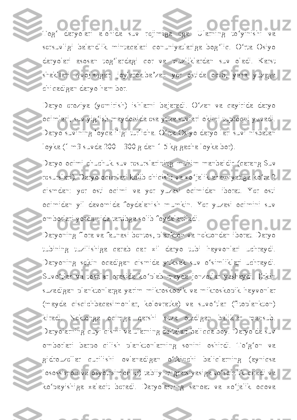 Tog   daryolari   alohida   suv   rejimiga   ega.   Ularning   to yinishi   vaʻ ʻ
sersuvligi   balandlik   mintaqalari   qonuniyatlariga   bog liq.   O rta   Osiyo	
ʻ ʻ
daryolari   asosan   tog lardagi   qor   va   muzliklardan   suv   oladi.   Karst	
ʻ
shakllari   rivojlangan   joylarda.ba zan   yer   ostida   oqib,   yana   yuzaga	
ʼ
chiqadigan daryo ham bor.
Daryo   eroziya   (yemirish)   ishlarni   bajaradi.   O zan   va   qayirida   daryo	
ʻ
oqimlari, suv yig ish maydonida esa yuza suvlari okimi tuproqni yuvadi.	
ʻ
Daryo suvining loyqaliligi turlicha. O rta Osiyo daryo lari suvi nisbatan	
ʻ
loyka (1 m3 suvda 200—300 g dan 1-5   kg gacha loyka bor).
Daryo oqimi chuchuk suv resurslarining  muhim manbaidir (qarang   Suv
resurslari ). Daryo oqimlari kelib chiqishi va xo jalik ahamiyatiga ko ra 2	
ʻ ʻ
qismdan:   yer   osti   oqimi   va   yer   yuzasi   oqimidan   iborat.   Yer   osti
oqimidan   yil   davomida   foydalanish   mumkin.   Yer   yuzasi   oqimini   suv
omborlari yordamida tartibga solib foydalaniladi.
Daryoning flora va faunasi bentos, plankton va nektondan iborat. Daryo
tubining   tuzilishiga   qarab   qar   xil   daryo   tubi   hayvonlari   uchraydi.
Daryoning   sekin   oqadigan   qismida   yuksak   suv   o simliklari   uchraydi.	
ʻ
Suvo tlar   va   toshlar   orasida   ko plab   mayda   jonzotlar   yashaydi.   Erkin	
ʻ ʻ
suzadigan   planktonlarga   yarim   mikroskopik   va   mikroskopik   hayvonlar
(mayda   qisqichbaqasimonlar,   kolovratka)   va   suvo tlar   (fitoplankton)	
ʻ
kiradi.   Nektonga   oqimga   qarshi   suza   oladigan   baliklar   mansub.
Daryolarning quyi qismi va ularning deltalari baliqqa boy. Daryo da suv
omborlari   barpo   qilish   planktonlarning   sonini   oshirdi.   To g on   va	
ʻ ʻ
gidrouzellar   qurilishi   ovlanadigan   o tkinchi   baliqlarning   (ayniqsa	
ʻ
losossimon va osyotrsimonlar) tabiiy migratsiyasiga to sqinlik qiladi va	
ʻ
ko payishiga   xalaqit   beradi.   Daryolarning   sanoat   va   xo jalik   oqova	
ʻ ʻ 