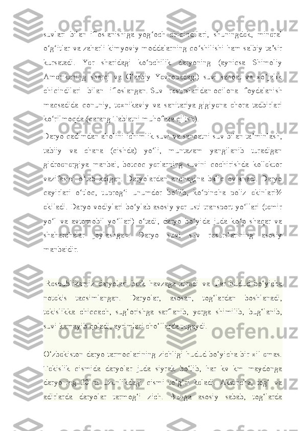 suvlari   bilan   ifloslanishiga   yog och   chiqindilari,   shuningdek,   mineralʻ
o g itlar va zaharli kimyoviy moddalarning qo shilishi ham salbiy ta sir	
ʻ ʻ ʻ ʼ
kursatadi.   Yer   sharidagi   ko pchilik   daryoning   (ayniqsa   Shimoliy	
ʻ
Amerikaning   sharqi   va   G arbiy   Yevropadagi)   suvi   sanoat   va   xo jalik	
ʻ ʻ
chiqindilari   bilan   ifloslangan.   Suv   resurslaridan   oqilona   foydalanish
maqsadida   qonuniy,   texnikaviy   va   sanitariya-gigiyena   chora   tadbirlari
ko rilmoqda (qarang	
ʻ   Tabiatni muhofaza qilish ).
Daryo qadimdan aholini ichimlik suvi va sanoatni suv bilan ta minlash,	
ʼ
tabiiy   va   chana   (qishda)   yo li,   muntazam   yangilanib   turadigan	
ʻ
gidroenergiya   manbai,   botqoq   yerlarning   suvini   qochirishda   kollektor
vazifasini   o tab   kelgan.   Daryolardan   anchagina   baliq   ovlanadi.   Daryo	
ʻ
qayirlari   o tloq,   tuprog i   unumdor   bo lib,   ko pincha   poliz   ekinlari¾
ʻ ʻ ʻ ʻ
ekiladi. Daryo vodiylari bo ylab asosiy yer usti transport yo llari (temir	
ʻ ʻ
yo l   va   avtomobil   yo llari)   o tadi,   daryo   bo yida   juda   ko p   shaqar   va	
ʻ ʻ ʻ ʻ ʻ
shaharchalar   joylashgan.   Daryo   suvi   suv   resurslarining   asosiy
manbaidir.
  Respublikamiz   daryolari   berk   havzaga   kiradi   va   ular   hudud   bo‘yicha
notekis   taqsimlangan.   Daryolar,   asosan,   tog‘lardan   boshlanadi,
tekislikka   chiqqach,   sug‘orishga   sarflanib,   yerga   shimilib,   bug‘lanib,
suvi kamayib qoladi, ayrimlari cho‘llarda tugaydi.
O‘zbekiston daryo tarmoqlarining zichligi hudud bo‘yicha bir xil emas.
Tekislik   qismida   daryolar   juda   siyrak   bo‘lib,   har   kv   km   maydonga
daryoning   20   m   uzunlikdagi   qismi   to‘g‘ri   keladi.   Aksincha,   tog‘   va
adirlarda   daryolar   tarmog‘i   zich.   Bunga   asosiy   sabab,   tog‘larda 