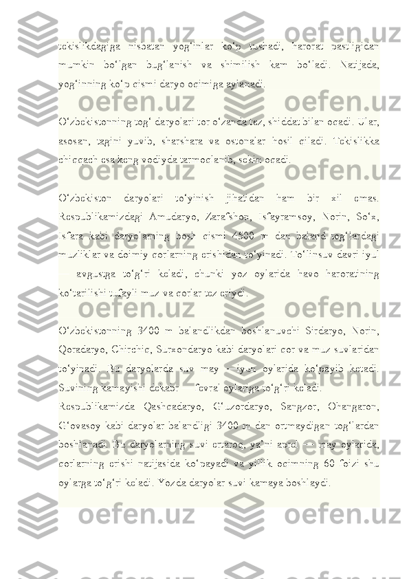 tekislikdagiga   nisbatan   yog‘inlar   ko‘p   tushadi,   harorat   pastligidan
mumkin   bo‘lgan   bug‘lanish   va   shimilish   kam   bo‘ladi.   Natijada,
yog‘inning ko‘p qismi daryo oqimiga aylanadi.
O‘zbekistonning tog‘ daryolari tor o‘zanda tez, shiddat bilan oqadi. Ular,
asosan,   tagini   yuvib,   sharshara   va   ostonalar   hosil   qiladi.   Tekislikka
chiqqach esa keng vodiyda tarmoqlanib, sekin oqadi.
O‘zbekiston   daryolari   to‘yinish   jihatidan   ham   bir   xil   emas.
Respublikamizdagi   Amudaryo,   Zarafshon,   Isfayramsoy,   Norin,   So‘x,
Isfara   kabi   daryolarning   bosh   qismi   4500   m   dan   baland   tog‘lardagi
muzliklar va doimiy qorlarning erishidan to‘yinadi. To‘linsuv davri iyul
—   avgustga   to‘g‘ri   keladi,   chunki   yoz   oylarida   havo   haroratining
ko‘tarilishi tufayli muz va qorlar tez eriydi.
O‘zbekistonning   3400   m   balandlikdan   boshlanuvchi   Sirdaryo,   Norin,
Qoradaryo, Chirchiq, Surxondaryo kabi daryolari qor va muz suvlaridan
to‘yinadi.   Bu   daryolarda   suv   may   —iyun   oylarida   ko‘payib   ketadi.
Suvining kamayishi dekabr — fevral oylariga to‘g‘ri keladi.
Respublikamizda   Qashqadaryo,   G‘uzordaryo,   Sangzor,   Ohangaron,
G‘ovasoy   kabi   daryolar   balandligi   3400   m   dan   ortmaydigan   tog‘lardan
boshlanadi.   Bu   daryolarning   suvi   ertaroq,   ya’ni   aprel   —   may   oylarida,
qorlarning   erishi   natijasida   ko‘payadi   va   yillik   oqimning   60   foizi   shu
oylarga to‘g‘ri keladi. Yozda daryolar suvi kamaya boshlaydi. 