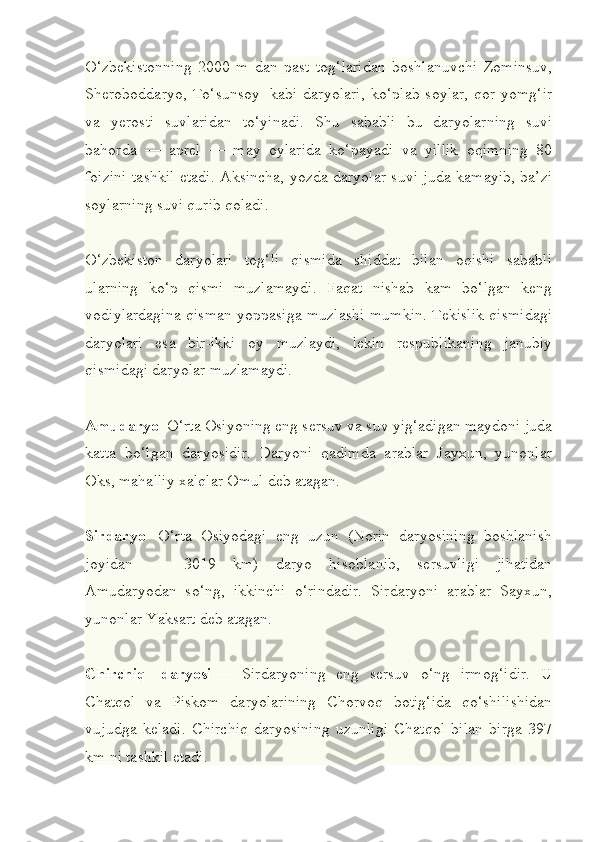 O‘zbekistonning   2000   m   dan   past   tog‘laridan   boshlanuvchi   Zominsuv,
Sheroboddaryo,   To‘sunsoy     kabi   daryolari,   ko‘plab   soylar,   qor-yomg‘ir
va   yerosti   suvlaridan   to‘yinadi.   Shu   sababli   bu   daryolarning   suvi
bahorda   —   aprel   —   may   oylarida   ko‘payadi   va   yillik   oqimning   80
foizini tashkil etadi. Aksincha, yozda daryolar suvi juda kamayib, ba’zi
soylarning suvi qurib qoladi.
O‘zbekiston   daryolari   tog‘li   qismida   shiddat   bilan   oqishi   sababli
ularning   ko‘p   qismi   muzlamaydi.   Faqat   nishab   kam   bo‘lgan   keng
vodiylardagina qisman yoppasiga muzlashi mumkin. Tekislik qismidagi
daryolari   esa   bir-ikki   oy   muzlaydi,   lekin   respublikaning   janubiy
qismidagi daryolar muzlamaydi.
Amudaryo    O‘rta Osiyoning eng sersuv va suv yig‘adigan maydoni juda
katta   bo‘lgan   daryosidir.   Daryoni   qadimda   arablar   Jayxun,   yunonlar
Oks, mahalliy xalqlar Omul deb atagan.
Sirdaryo     O‘rta   Osiyodagi   eng   uzun   (Norin   daryosining   boshlanish
joyidan   —   3019   km)   daryo   hisoblanib,   sersuvligi   jihatidan
Amudaryodan   so‘ng,   ikkinchi   o‘rindadir.   Sirdaryoni   arablar   Sayxun,
yunonlar Yaksart deb atagan.
Chirchiq     daryosi   —   Sirdaryoning   eng   sersuv   o‘ng   irmog‘idir.   U
Chatqol   va   Piskom   daryolarining   Chorvoq   botig‘ida   qo‘shilishidan
vujudga   keladi.   Chirchiq   daryosining   uzunligi   Chatqol   bilan   birga   397
km ni tashkil etadi. 
