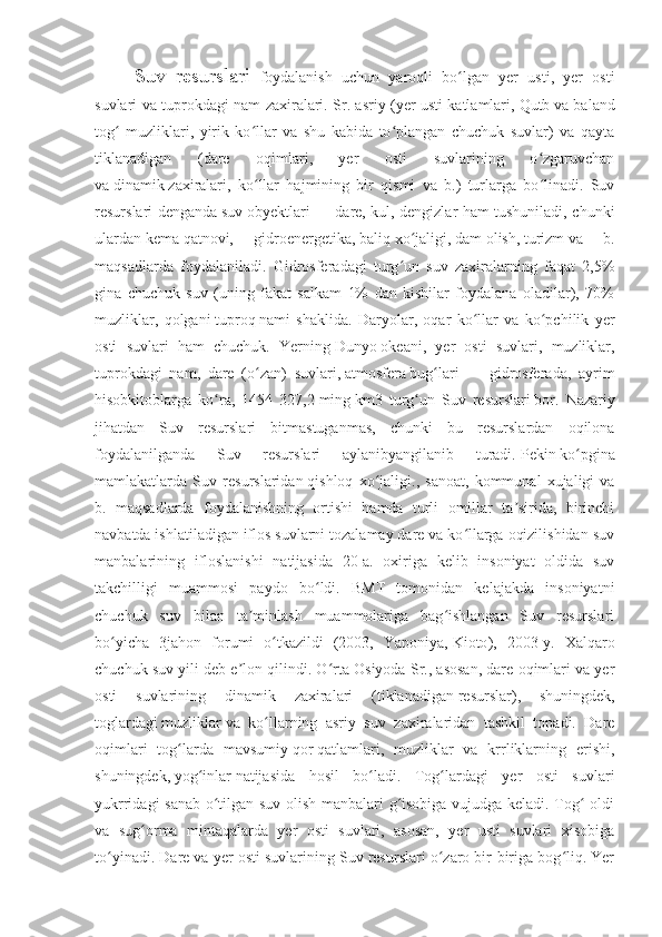 Suv   resurslari-   foydalanish   uchun   yaroqli   bo lgan   yer   usti,   yer   ostiʻ
suvlari va tuprokdagi nam zaxiralari. Sr. asriy (yer usti katlamlari,   Qutb   va baland
tog   muzliklari,   yirik   ko llar   va   shu   kabida   to plangan   chuchuk   suvlar)   va   qayta	
ʻ ʻ ʻ
tiklanadigan   (dare   oqimlari,   yer   osti   suvlarining   o zgaruvchan	
ʻ
va   dinamik   zaxiralari,   ko llar   hajmining   bir   qismi   va   b.)   turlarga   bo linadi.   Suv	
ʻ ʻ
resurslari denganda   suv   obyektlari — dare, kul, dengizlar ham tushuniladi, chunki
ulardan   kema   qatnovi,   gidroenergetika,   baliq   xo jaligi,	
ʻ   dam   olish,   turizm   va   b.
maqsadlarda   foydalaniladi.   Gidrosferadagi   turg un   suv   zaxiralarning   faqat   2,5%
ʻ
gina   chuchuk   suv   (uning   fakat   salkam   1%   dan   kishilar   foydalana   oladilar),   70%
muzliklar,   qolgani   tuproq   nami   shaklida.   Daryolar,   oqar   ko llar   va   ko pchilik   yer	
ʻ ʻ
osti   suvlari   ham   chuchuk.   Yerning   Dunyo   okeani,   yer   osti   suvlari,   muzliklar,
tuprokdagi   nam,   dare   ( o zan	
ʻ )   suvlari,   atmosfera   bug lari   —   gidrosferada,   ayrim	ʻ
hisobkitoblarga   ko ra,   1454   327,2	
ʻ   ming   km3   turg un   Suv   resurslari	ʻ   bor .   Nazariy
jihatdan   Suv   resurslari   bitmastuganmas,   chunki   bu   resurslardan   oqilona
foydalanilganda   Suv   resurslari   aylanibyangilanib   turadi.   Pekin   ko pgina	
ʻ
mamlakatlarda   Suv   resurslaridan   qishloq   xo jaligi	
ʻ .,   sanoat,   kommunal   xujaligi   va
b.   maqsadlarda   foydalanishning   ortishi   hamda   turli   omillar   ta sirida,   birinchi	
ʼ
navbatda ishlatiladigan iflos suvlarni tozalamay dare va ko llarga oqizilishidan suv	
ʻ
manbalarining   ifloslanishi   natijasida   20-a.   oxiriga   kelib   insoniyat   oldida   suv
takchilligi   muammosi   paydo   bo ldi.   BMT   tomonidan   kelajakda   insoniyatni	
ʻ
chuchuk   suv   bilan   ta minlash   muammolariga   bag ishlangan   Suv   resurslari	
ʼ ʻ
bo yicha   3jahon   forumi   o tkazildi   (2003,   Yaponiya,	
ʻ ʻ   Kioto ),   2003-y.   Xalqaro
chuchuk suv yili deb e lon qilindi. O rta Osiyoda Sr., asosan, dare oqimlari va yer	
ʼ ʻ
osti   suvlarining   dinamik   zaxiralari   (tiklanadigan   resurslar ),   shuningdek,
toglardagi   muzliklar   va   ko llarning   asriy   suv   zaxiralaridan   tashkil   topadi.   Dare	
ʻ
oqimlari   tog larda   mavsumiy	
ʻ   qor   qatlamlari,   muzliklar   va   krrliklarning   erishi,
shuningdek,   yog inlar	
ʻ   natijasida   hosil   bo ladi.   Tog lardagi   yer   osti   suvlari	ʻ ʻ
yukrridagi sanab o tilgan suv olish manbalari g isobiga vujudga keladi. Tog  oldi	
ʻ ʻ ʻ
va   sug orma   mintaqalarda   yer   osti   suvlari,   asosan,   yer   usti   suvlari   xisobiga	
ʻ
to yinadi. 	
ʻ Dare va yer osti suvlarining Suv resurslari o zaro bir-biriga bog liq. Yer	ʻ ʻ 