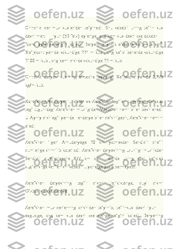 Chirchiq   qor-muz   suvlaridan   to‘yinadi.   Shu   sababli   uning   to‘lin   suv
davri mart — iyun (53 foiz) oylariga, eng kam suv davri esa dekabr —
fevral   oylariga   to‘g‘ri   keladi.   Daryoning   yillik   o‘rtacha   ko‘p   suv   sarfi
Xo‘jakent   yonida   sekundiga   224   m.kub   ,   eng   ko‘pi   bahorda   sekundiga
2100 m.kub , eng kami qishda sekundiga 22 m.kub.
Chirchiq   daryosi   suvining   o‘rtacha   loyqaligi   Xo‘jakent   yonida   0,275
kg/m.kub.
Zarafshon. Bu daryo Turkiston va Zarafshon tog‘lari tutashgan Ko‘ksuv
tog‘ tugunidagi Zarafshon muzligidan Mastchoh nomi bilan boshlanadi.
U Ayniy qishlog‘i yonida Fandaryo bilan qo‘shilgach, Zarafshon nomini
oladi.
Zarafshon   ilgari   Amudaryoga   20   km   yetmasdan   Sandiqli   cho‘li
qumlariga shimilib ketar edi. Zarafshon daryosining uzunligi muzlikdan
Sandiqli   qumlarigacha   877   km   edi.   Hozirda   uning   suvi   ko‘plab
sug‘orishga sarflanishi sababli u yerlarga yetib bormayapti.
Zarafshon   daryosining   tog‘li   qismi   Tojikistonga,   quyi   qismi
O‘zbekistonga qaraydi.
Zarafshon   muz-qorlarning   erishidan   to‘yinib,   to‘linsuv   davri   iyun   —
avgustga,   eng   kam   suv   davri   esa   qishga   to‘g‘ri   keladi.   Daryoning 
