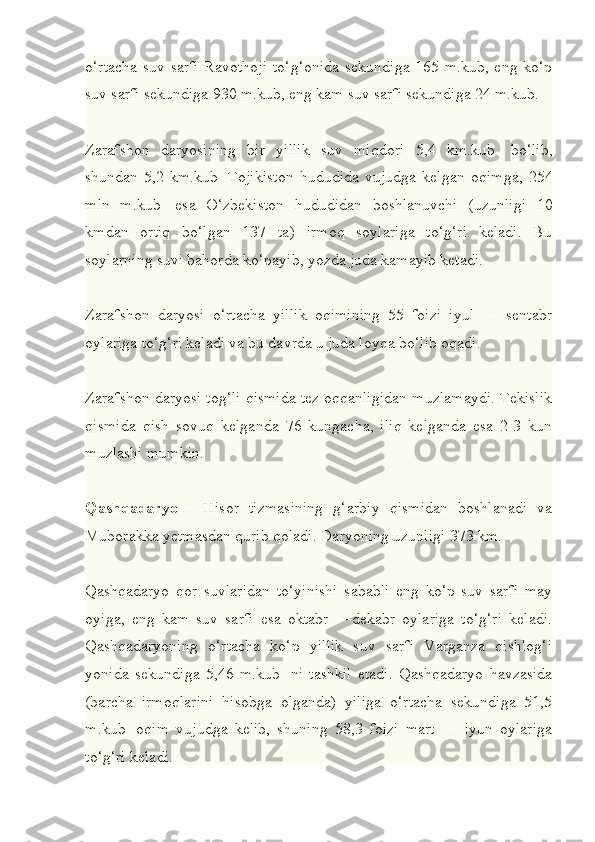 o‘rtacha suv sarfi Ravothoji  to‘g‘onida sekundiga 165 m.kub, eng ko‘p
suv sarfi sekundiga 930 m.kub, eng kam suv sarfi sekundiga 24 m.kub.
Zarafshon   daryosining   bir   yillik   suv   miqdori   5,4   km.kub     bo‘lib,
shundan   5,2   km.kub     Tojikiston   hududida   vujudga   kelgan   oqimga,   254
mln   m.kub     esa   O‘zbekiston   hududidan   boshlanuvchi   (uzunligi   10
kmdan   ortiq   bo‘lgan   137   ta)   irmoq   soylariga   to‘g‘ri   keladi.   Bu
soylarning suvi bahorda ko‘payib, yozda juda kamayib ketadi.
Zarafshon   daryosi   o‘rtacha   yillik   oqimining   55   foizi   iyul   —   sentabr
oylariga to‘g‘ri keladi va bu davrda u juda loyqa bo‘lib oqadi.
Zarafshon daryosi tog‘li qismida tez oqqanligidan muzlamaydi. Tekislik
qismida   qish   sovuq   kelganda   76   kungacha,   iliq   kelganda   esa   2-3   kun
muzlashi mumkin.
Qashqadaryo —   Hisor   tizmasining   g‘arbiy   qismidan   boshlanadi   va
Muborakka yetmasdan qurib qoladi. Daryoning uzunligi 373 km.
Qashqadaryo   qor   suvlaridan   to‘yinishi   sababli   eng   ko‘p   suv   sarfi   may
oyiga,   eng   kam   suv   sarfi   esa   oktabr   —dekabr   oylariga   to‘g‘ri   keladi.
Qashqadaryoning   o‘rtacha   ko‘p   yillik   suv   sarfi   Varganza   qishlog‘i
yonida   sekundiga   5,46   m.kub     ni   tashkil   etadi.   Qashqadaryo   havzasida
(barcha   irmoqlarini   hisobga   olganda)   yiliga   o‘rtacha   sekundiga   51,5
m.kub     oqim   vujudga   kelib,   shuning   58,3   foizi   mart   —   iyun   oylariga
to‘g‘ri keladi. 