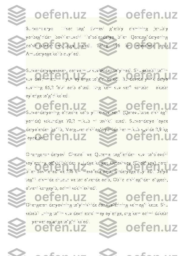 Surxondaryo   -   Hisor   tog‘   tizmasi   g‘arbiy   qismining   janubiy
yonbag‘ridan   boshlanuvchi   To‘polondaryo   bilan   Qoratog‘daryoning
qo‘shilishidan   vujudga   keladi.   So‘ng   196   km   masofada   oqib
Amudaryoga kelib quyiladi.
Surxondaryo, asosan, qor va muz suvlaridan to‘yinadi. Shu sababli to‘lin
suv   davri   mart   —   iyun   oylariga   to‘g‘ri   keladi.   Bu   davrda   yillik   daryo
suvining   65,2   foizi   oqib   o‘tadi.   Eng   kam   suv   sarfi   sentabr   —oktabr
oylariga to‘g‘ri keladi.
Surxondaryoning   o‘rtacha   ko‘p   yillik   suv   sarfi   (Qorovultepa   qishlog‘i
yonida)   sekundiga   70,2   m.kub   ni   tashkil   etadi.   Surxondaryo   loyqa
daryolardan bo‘lib, Morguzar qishlog‘i yonida har m.kub suvida 2,9 kg
loyqa bor.
Ohangaron   daryosi   Chatqol   va   Qurama   tog‘laridan   suv   to‘plovchi
soylarning   qo‘shilishidan   vujudga   kelgan   Oqtoshsoy   (Chovlisoy)   nomi
bilan boshlanadi va 236 km masofada oqib, Sirdaryoga quyiladi. Daryo
tog‘li   qismida   chuqur   va   tor   o‘zanda   oqib,   Obliq   qishlog‘idan   o‘tgach,
o‘zani kengayib, oqimi sekinlashadi.
Ohangaron daryosining to‘yinishida qor suvlarining salmog‘i katta. Shu
sababli uning to‘lin suv davri aprel-may oylariga, eng kam oqimi dekabr
— yanvar oylariga to‘g‘ri keladi. 