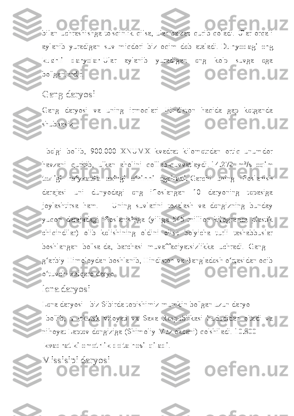 bilan  uchrashishga  to'sqinlik  qilsa,  ular ba'zan qurib  qoladi.  Ular orqali
aylanib   yuradigan   suv   miqdori   biz   oqim   deb   ataladi.   Dunyodagi   eng
kuchli   daryolar   Ular   aylanib   yuradigan   eng   ko'p   suvga   ega
bo'lganlardir.
Gang daryosi
Gang   daryosi   va   uning   irmoqlari   Hindiston   haqida   gap   ketganda
shubhasiz
  belgi   bo'lib,   900.000   XNUMX   kvadrat   kilometrdan   ortiq   unumdor
havzani   quritib,   ulkan   aholini   qo'llab-quvvatlaydi.   14.270   m³/s   oqim
tezligi   ro yxatda   oxirgi   o rinni   egalladi.ʻ ʻ   Garchi   uning   ifloslanish
darajasi   uni   dunyodagi   eng   ifloslangan   10   daryoning   tepasiga
joylashtirsa   ham.       Uning   suvlarini   tozalash   va   dengizning   bunday
yuqori   darajadagi   ifloslanishiga   (yiliga   545   million   kilogramm   plastik
chiqindilar)   olib   kelishining   oldini   olish   bo'yicha   turli   tashabbuslar
boshlangan   bo'lsa-da,   barchasi   muvaffaqiyatsizlikka   uchradi.   Gang   -
g arbiy Himoloydan boshlanib, Hindiston va Bangladesh o rtasidan oqib	
ʻ ʻ
o tuvchi xalqaro daryo.
ʻ
lena daryosi
Lena daryosi - biz Sibirda topishimiz mumkin bo'lgan uzun daryo
  bo'lib,   u   Irkutsk   viloyati   va   Saxa   Respublikasi   hududidan   o'tadi   va
nihoyat Laptev dengiziga (Shimoliy Muz okeani) qo'shiladi.   10.800
 kvadrat kilometrlik delta hosil qiladi .
Missisipi daryosi 