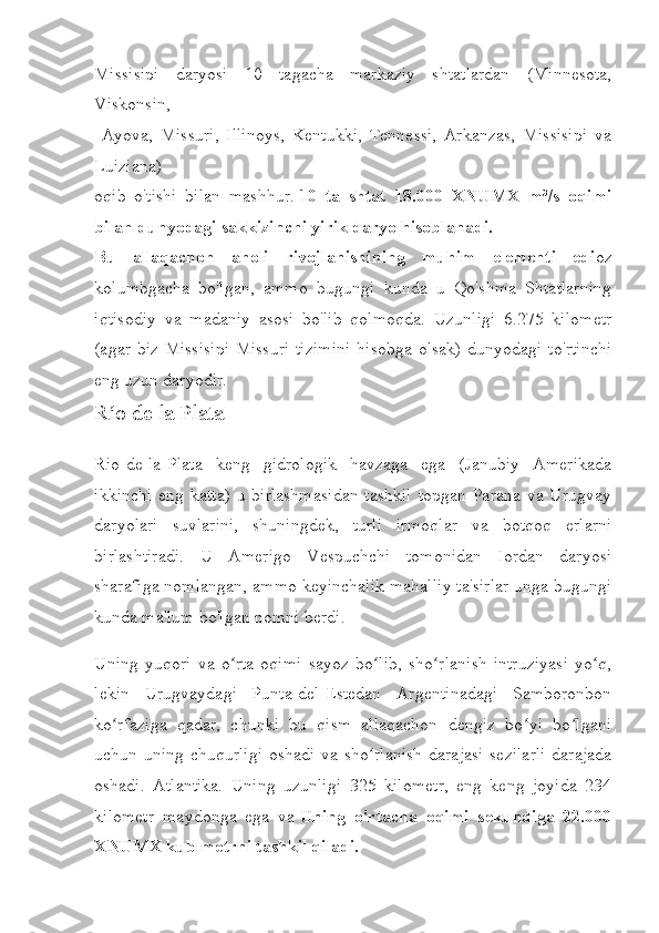 Missisipi   daryosi   10   tagacha   markaziy   shtatlardan   (Minnesota,
Viskonsin,
  Ayova,   Missuri,   Illinoys,   Kentukki,   Tennessi,   Arkanzas,   Missisipi   va
Luiziana) 
oqib   o'tishi   bilan   mashhur.   10   ta   shtat   18.000   XNUMX   m³/s   oqimi
bilan dunyodagi sakkizinchi yirik daryo hisoblanadi.
Bu   allaqachon   aholi   rivojlanishining   muhim   elementi   edi oz
kolumbgacha   bo'lgan,   ammo   bugungi   kunda   u   Qo'shma   Shtatlarning
iqtisodiy   va   madaniy   asosi   bo'lib   qolmoqda.   Uzunligi   6.275   kilometr
(agar biz  Missisipi-Missuri  tizimini  hisobga  olsak)  dunyodagi to'rtinchi
eng uzun daryodir.
Río de la Plata
Rio-de-la-Plata   keng   gidrologik   havzaga   ega   (Janubiy   Amerikada
ikkinchi  eng katta)  u birlashmasidan  tashkil  topgan Parana va Urugvay
daryolari   suvlarini,   shuningdek,   turli   irmoqlar   va   botqoq   erlarni
birlashtiradi.   U   Amerigo   Vespuchchi   tomonidan   Iordan   daryosi
sharafiga nomlangan, ammo keyinchalik mahalliy ta'sirlar unga bugungi
kunda ma'lum bo'lgan nomni berdi.
Uning   yuqori   va   o rta   oqimi   sayoz   bo lib,   sho rlanish   intruziyasi   yo q,ʻ ʻ ʻ ʻ
lekin   Urugvaydagi   Punta-del-Estedan   Argentinadagi   Samboronbon
ko rfaziga   qadar,   chunki   bu   qism   allaqachon   dengiz   bo yi   bo lgani	
ʻ ʻ ʻ
uchun uning chuqurligi  oshadi va sho rlanish  darajasi  sezilarli  darajada	
ʻ
oshadi.   Atlantika.   Uning   uzunligi   325   kilometr,   eng   keng   joyida   234
kilometr   maydonga   ega   va   Uning   o'rtacha   oqimi   sekundiga   22.000
XNUMX kub metrni tashkil qiladi. 