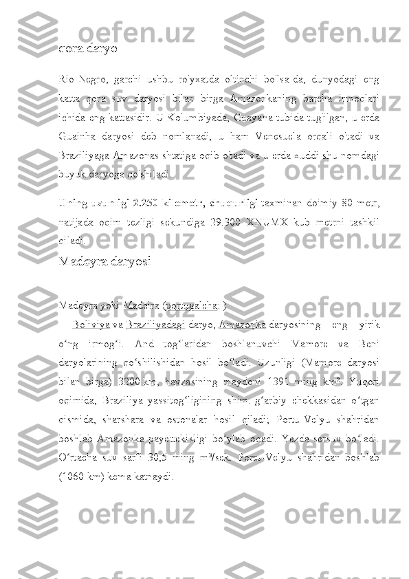 qora daryo
Rio-Negro,   garchi   ushbu   ro'yxatda   oltinchi   bo'lsa-da,   dunyodagi   eng
katta   qora   suv   daryosi   bilan   birga   Amazonkaning   barcha   irmoqlari
ichida eng kattasidir. U Kolumbiyada, Guayana tubida tug'ilgan, u erda
Guainha   daryosi   deb   nomlanadi,   u   ham   Venesuela   orqali   o'tadi   va
Braziliyaga Amazonas shtatiga oqib o'tadi va u erda xuddi shu nomdagi
buyuk daryoga qo'shiladi.
Uning   uzunligi   2.250   kilometr,   chuqurligi   taxminan   doimiy   80   metr,
natijada   oqim   tezligi   sekundiga   29.300   XNUMX   kub   metrni   tashkil
qiladi.
Madeyra daryosi
Madeyra   yoki   Madeira   ( portugalcha :   )
—   Boliviya   va   Braziliyadagi   daryo,   Amazonka   daryosining   eng   yirik
o ng   irmog i.   And   tog laridan   boshlanuvchi   Mamore   va   Beniʻ ʻ ʻ
daryolarining   qo shilishidan   hosil   bo ladi.   Uzunligi   (Mamore   daryosi	
ʻ ʻ
bilan   birga)   3200   km,   havzasining   maydoni   1391   ming   km².   Yuqori
oqimida,   Braziliya   yassitog ligining   shim.-g arbiy   chekkasidan   o tgan	
ʻ ʻ ʻ
qismida,   sharshara   va   ostonalar   hosil   qiladi;   Portu-Velyu   shahridan
boshlab   Amazonka   payettekisligi   bo ylab   oqadi.   Yezda   sersuv   bo ladi.	
ʻ ʻ
O rtacha   suv   sarfi   30,5   ming   m³/sek.   Portu-Velyu   shahridan   boshlab	
ʻ
(1060   km) kema katnaydi. 