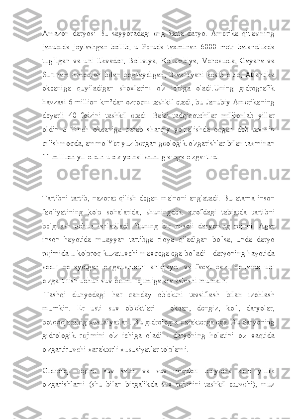 Amazon   daryosi   Bu   sayyoradagi   eng   katta   daryo.   Amerika   qit'asining
janubida   joylashgan   bo'lib,   u   Peruda   taxminan   6000   metr   balandlikda
tug'ilgan   va   uni   Ekvador,   Boliviya,   Kolumbiya,   Venesuela,   Gayana   va
Surinam   irmoqlari  bilan   bog'laydigan,   Braziliyani  kesib   o'tib,   Atlantika
okeaniga   quyiladigan   shoxlarini   o'z   ichiga   oladi.Uning   gidrografik
havzasi 6 million km²dan ozroqni tashkil etadi, bu Janubiy Amerikaning
deyarli   40   foizini   tashkil   etadi.   Ba'zi   tadqiqotchilar   millionlab   yillar
oldin   u   Tinch   okeaniga   qarab   sharqiy   yo'nalishda   oqgan   deb   taxmin
qilishmoqda, ammo Yer yuz bergan geologik o'zgarishlar bilan taxminan
11 million yil oldin u o'z yo'nalishini g'arbga o'zgartirdi.
Tartibni   tartib,   nazorat   qilish   degan   ma'noni   anglatadi.   Bu   atama   inson
faoliyatining   ko'p   sohalarida,   shuningdek   atrofdagi   tabiatda   tartibni
belgilash   uchun   ishlatiladi.   Buning   bir   misoli   daryoning   rejimi.   Agar
inson   hayotida   muayyan   tartibga   rioya   qiladigan   bo'lsa,   unda   daryo
rejimida u ko'proq kuzatuvchi mavqega ega bo'ladi - daryoning hayotida
sodir   bo'layotgan   o'zgarishlarni   aniqlaydi   va   faqat   ba'zi   hollarda   uni
o'zgartirish uchun suv oqimi rejimiga aralashishi mumkin.
  Tashqi   dunyodagi   har   qanday   ob'ektni   tavsiflash   bilan   izohlash
mumkin.   Er   usti   suv   ob'ektlari   -   okean,   dengiz,   ko'l,   daryolar,
botqoqlarning xususiyatlari. Bu gidrologik xarakterga ega. Bu daryoning
gidrologik   rejimini   o'z   ichiga   oladi   -   daryoning   holatini   o'z   vaqtida
o'zgartiruvchi xarakterli xususiyatlar to'plami.
Gidroloji   rejimi   suv   sathi   va   suv   miqdori   bo'yicha   ko'p   yillik
o'zgarishlarni   (shu   bilan   birgalikda   suv   rejimini   tashkil   etuvchi),   muz 