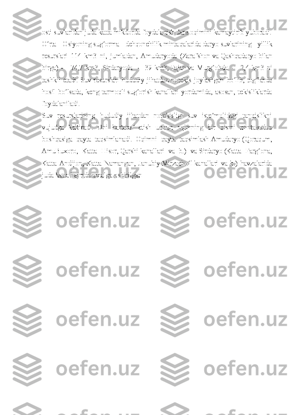 osti suvlaridan juda katta mikdorda foydalanish dare oqimini kamaytirib yuboradi.
O rta   Osiyoningʻ   sug orma   dehqonchilik	ʻ   mintaqalarida   daryo   suvlarining   yillik
resurslari   114   km3   ni,   jumladan,   Amudaryoda   ( Zarafshon   va   Qashqadaryo   bilan
birga)   —   74,7   km3,   Sirdaryoda   —   39   km3,   Tajan   va   Murg obda   —   2,4   km3   ni	
ʻ
tashkil   etadi.   Suv   resurslari   hududiy   jihatdan   notekis   joylashgan   bo lib,   tog larda	
ʻ ʻ
hosil   bo lsada,   keng   tarmoqli	
ʻ   sug orish	ʻ   kanallari   yordamida,   asosan,   tekisliklarda
foydalaniladi.
Suv   resurslarining   hududiy   jihatdan   notekisligi   suv   iste molidagi   tanqislikni	
ʼ
vujudga   keltiradi.   Uni   bartaraf   etish   uchun   oqimning   bir   qismi   mintaqadan
boshqasiga   qayta   taqsimlanadi.   Oqimni   qayta   taqsimlash   Amudaryo   (Qoraqum,
AmuBuxoro,   Katta   Hisor,   Qarshi   kanallari   va   b.)   va   Sirdaryo   (Katta   Farg ona,	
ʻ
Katta   Andijon,   Katta   Namangan,   Janubiy   Mirzacho l	
ʻ   kanallari   va   b.)   havzalarida
juda katta hajmda amalga oshirilgan 