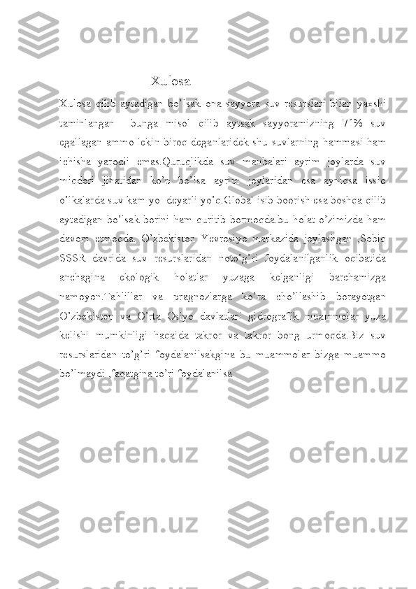                           Xulosa
Xulosa   qilib   aytadigan   bo’lsak   ona   sayyora   suv   resurslari   bilan   yaxshi
taminlangan     bunga   misol   qilib   aytsak   sayyoramizning   71%   suv
egallagan ammo lekin biroq deganlaridek shu suvlarning hammasi ham
ichisha   yaroqli   emas.Quruqlikda   suv   manbalari   ayrim   joylarda   suv
miqdori   jihatidan   ko’p   bo’lsa   ayrim   joylaridan   esa   ayniqsa   issiq
o’lkalarda suv kam yo  deyarli yo’q.Global isib boorish esa boshqa qilib
aytadigan bo’lsak borini ham quritib bormoqda.bu holat o’zimizda ham
davom   etmoqda.   O’zbekiston   Yevrosiyo   markazida   joylashgan   ,Sobiq
SSSR   davrida   suv   resurslaridan   noto’g’ri   foydalanilganlik   oqibatida
anchagina   ekologik   holatlar   yuzaga   kelganligi   barchamizga
namoyon.Tahlillar   va   pragnozlarga   ko’ra   cho’llashib   borayotgan
O’zbekiston   va   O’rta   Osiyo   davlatlari   gidrografik   muammolar   yuza
kelishi   mumkinligi   haqaida   takror   va   takror   bong   urmoqda.Biz   suv
resurslaridan   to’g’ri   foydalanilsakgina   bu   muammolar   bizga   muammo
bo’lmaydi ,faqatgina to’ri foydalanilsa  