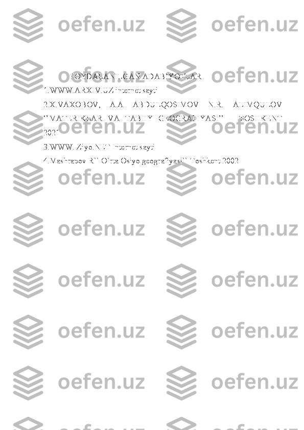              FOYDALANILGAN ADABIYOTLAR 
1.WWW.ARXIV.UZ internet sayti
2.X.VAXOBOV,   A.A   ABDULQOSIMOV   N.R.   ALIMQULOV
‘’MATERIKLAR   VA   TABIIY   GEOGRAFIYASI’’   –   TOSHKENT
2021 
3.WWW. Ziyo.NET Internet sayti 
4.Mashrapov R`` O`rta Osiyo geografiyasi`` Toshkent 2002 