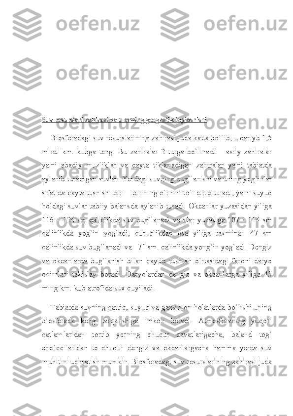 Suv resurslari zahirasi va ularning geografik joylashishi
Biosferadagi suv resurslarining zahirasi juda katta bo`lib, u qariyb 1,5
mlrd.   km.   kubga   teng.   Bu   zahiralar   2   turga   bo`linadi   –   asriy   zahiralar
ya'ni   abadiy   muzliklar   va   qayta   tiklanadigan   zahiralar   ya'ni   tabiatda
aylanib turadigan suvlar. Yerdagi suvning bug`lanishi va uning yog`inlar
sifatida qayta tushishi biri – birining o`rnini to`lidirib turadi, ya'ni suyuq
holdagi suvlar tabiiy balansda aylanib turadi. Okeanlar yuzasidan yiliga
116 – 124 sm qalinlikda suv bug`lanadi va ular yuzasiga 107 – 114 sm
qalinlikda   yog`in   yog`adi,   quruqlikdan   esa   yiliga   taxminan   47   sm
qalinlikda suv bug`lanadi va       71 sm. qalinlikda yong`in yog`adi. Dengiz
va   okeanlarda   bug`lanish   bilan   qaytib   tushish   o`rtasidagi   farqni   daryo
oqimlari   tekislay   boradi.   Daryolardan   dengiz   va   okeanlarga   yiliga   45
ming km. kub atrofida suv quyiladi.
Tabiatda suvning qattiq, suyuq va gazsimon holatlarda bo`lishi uning
biosferada   keng   tarqalishiga   imkon   beradi.   Atmosferaning   yuqori
qatlamlaridan   tortib   yerning   chuqur   qavatlarigacha,   baland   tog`
cho`qqilaridan   to   chuqur   dengiz   va   okeanlargacha   hamma   yerda   suv
muhitini uchratish mumkin. Biosferadagi suv resurslarining zahirasi juda 