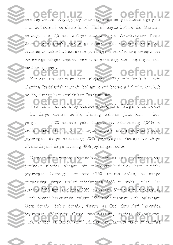 kam foydaniladi. Keyingi paytlarda suv tanqis bo`lgan hududlarga yirik
muz   bo`laklarini   ko`chirib   kelish   fikrlari   paydo   bo`lmoqda.   Masalan,
kattaligi   1   x   0,5   km.   bo`lgan   muz   bo`lagini   Antarktidadan   Yaqin
Sharqning   qurg`ochil   sohillariga   okean   orqali   sudrab   kelish   ko`zda
tutilmoqda. Lekin bu hozircha faqat kelajak rejasi sifatida qolmoqda. Bu
ish   amalga   oshgan   taqdirda   ham   u   bu   yerlardagi   suv   tanqisligini   uzil-
kesil hal qilmaydi.
Yer   osti   suv   zahiralari   ham   talaygina   –   23,4   mln   km.kub.   Lekin
ularning  foydalanish  mumkin   bo`lgan  qismi  bor-yo`g`i  4  mln.  km.  kub
bo`lib, ulardan ham amalda kam foydalaniladi.
Inson uchun kundalik hayotda bevosita foydalaniladigan chuchuk suv
-   bu   daryo   suvlari   bo`lib,   ularning   zahirasi   juda   kam   -   bor-
yo`g`i                         1200   km.kub.   yoki   chuchuk     suv   zahirasining   0,04%   ni
tashkil   qiladi.   Buning   ustiga   mavjud   daryolar   qit'alar   bo`ylab   notekis
joylashgan:   dunyo   aholisining   70%   yashaydigan   Yevropa   va   Osiyo
qit'alarida jami daryo suvining 39% joylashgan, xolos.
Daryo   suvlari   miqdori   Hamdo`stlik   mamlakatlari   hududlarida,   shu
jumladan   alohida   olingan   bir   mamlakat   hududida   ham   turlicha
joylashgan.   Ulardagi   jami   suv   4350   km.kub   bo`lib,   bu   dunyo
miqyosidagi   daryo   suvlari   miqdorining   14%   ni   tashkil   qiladi.   Bu
suvning   82%   jami   aholining   20%   joylashgan   Shimoliy   muz   okeani   va
Tinch   okeani   havzalarida,   qolgan   18%   aholi   nisbatan   zich   joylashgan
Qora   dengiz,   Boltiq   dengizi,   Kaspiy   va   Orol   dengizlari   havzasida
joylashgan.   Markaziy   Osiyo   respublikalari,   ayniqsa   O`zbekiston,
Turkmaniston  va Qozog`iston  hududlari  ham  kamsuv rayonlar  qatoriga 