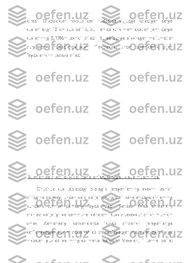 kiradi.   O`zbekiston   respublikasi   hududida   vujudga   keladigan   daryo
suvlari atigi 10 km.kub bo`lib, bu Hamdo`stlik mamlakatlari jami daryo
suvlarining  0,23%ni tashkil  qiladi. Bu va bunga o`xshagan ma'lumotlar
qurg`oqchil   hududlarda   suvni   iflosmaslik,   undan   tejamkorlik   bilan
foydalanishni taqozo qiladi.
  Suvdan xalq xo`jaligida foydalanish. Chuchuk suv muammosi
                Chuchuk   suv   tabiatdagi   biologik   jarayonlarning   asosini   tashkil
qilibgina qolmay, undan xalq xo`jaligining turli sohalarida, kishilarning
kundalik   turmushida   keng   foydalaniladi.   Sanoat   ishlab   chiqarishi,
qishloq xo`jaligi va kommunal sohalarni suvsiz tasavvur qilish mumkin
emas.   Zamonaviy   korxonalarda   ishlab   chiqarish   jarayonlariga
sarflanayotgan   suv   miqdori   ishlab   chiqarilayotgan   mahsulot   og`irligiga
nisbatan   yuzlab   va   minglab   marta   ko`pdir.   Masalan,   1   tonna   po`lat 