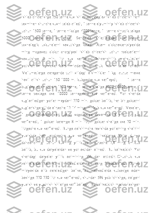 ishlab chiqarishga 250 tonna suv ishlatiladi, qog`oz ishlab chiqarish ham
taxminan shuncha suvni talab qiladi, 1 tonna alyuminiy ishlab chiqarish
uchun 1500 tonna, 1 tonna nikelga     4000 tonna, 1       tonna sintetik tolaga
5000   tonna         suv   sarflanadi.   Sanoatda   ishlatiladigan   suv   asosan
texnologik   uskunalarni   sovutishga   ketadi.   Atom   elektrostantsiyasida
ming   megavatt   elektr   energiyasi   ishlab   chiqarish   uchun   reaktorlarni
sovutishga   3   mln.   litr   suv   sarflanadi.Dehqonchilik   mahsulotlari
yetishtirish   ayniqsa   ko`p   miqdorda   chuchuk   suvni   talab   qiladi.
Ma'lumotlarga   qaraganda   turli   xildagi   o`simliklar   1   kg.   quruq   massa
hosil   qilish   uchun   150-1000   m.   kubgacha   suv   sarflaydi;                     1   tonna
bug`doy olish uchun     1500 tonna, 1 tonna sholiga 8000-10000 tonna, 1
tonna   paxtaga   esa   10000   tonnagacha   suv   sarflanadi.     Yer   sharida
sug`oriladigan   yerlar   maydoni   220   mln.   gektar   bo`lib,   har   bir   gektarni
sug`orishga yilida o`rtacha 12-14 ming. m. kub suv sarflanadi. Masalan,
1   gektar   makkajo`xori   uchun   vegetatsiya   davomida       3   mln.   litr   suv
sarflanadi,   1   gektar   karamga   8   mln   litr,   1   gektar   sholiga   esa   20   mln.
litrgacha suv sarflanadi. Bunga qo`shimcha ravishda yerlarning sho`rini
yuvishda   ham   anchagina   suv   sarflanadi.   Hisoblarga   ko`ra   dunyo
dehqonchiligi   uchun   suvning   yillik   sarfi   o`rtacha   2,8   ming   km.kub
bo`lib,   bu   suv   daryolardan   va   yer   ostidan   olinadi.   Bu   ko`rsatkich   Yer
sharidagi   daryolar   yillik   oqimining   7%   dan   ortiqdir.   Chuchuk   suv
zahiralardan   kommunal   maqsadlarda   ham   keng   foydalaniladi.   Dunyo
miqyosida   olib   qaraladigan   bo`lsa,   bu   maqsadlarda   sutkasiga   odam
boshiga   220-230   litr   suv   sarflanadi,   shundan   5%   yeb-ichishga,   qolgani
yuvish va yuvinish ishlariga sarf bo`ladi. Bu ko`rsatkich markazlashgan 