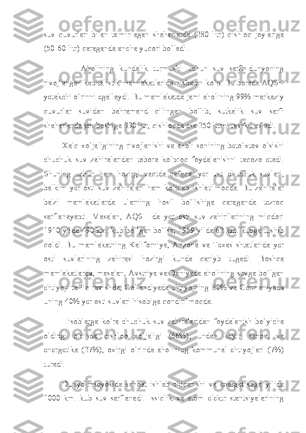 suv   quvurlari   bilan   ta'minlagan   shaharlarda   (280   litr)   qishloq   joylariga
(50-60 litr) qaraganda ancha yuqori bo`ladi.
                        Aholining   kundalik   turmushi   uchun   suv   sarfi   dunyoning
rivojlangan kapitalistik mamlakatlarida nisbatan ko`p. Bu borada AQSH
yetakchi o`rinni egallaydi. Bu mamlakatda jami aholining 99% markaziy
quvurlar   suvidan   bahramand   qilingan   bo`lib,   sutkalik   suv   sarfi
shaharlarda jon boshiga 330 litr, qishloqda esa 250 litrni tashkil qiladi.
                  Xalq xo`jaligining  rivojlanishi  va aholi sonining  beto`xtov o`sishi
chuchuk   suv   zahiralaridan   tobora   ko`proq   foydalanishni   taqozo   etadi.
Shuning   uchun   ham   hozirgi   vaqtda   nafaqat   yer   usti   chuchuk   suvlari,
balkim   yer   osti   suv   zahiralari   ham   ko`plab   ishlatilmoqda.   Bu   zahiralar
ba'zi   mamlakatlarda   ularning   hosil   bo`lishiga   qaraganda   tezroq
sarflanayapti.   Masalan,   AQSH   da   yer   osti   suv   zahirilarining   miqdori
1910 yilda 490 km. kub bo`lgan bo`lsa, 1959 yilda 62 km. kubga tushib
qoldi.   Bu   mamlakatning   Kaliforniya,   Arizona   va   Texas   shtatlarida   yer
osti   suvlarining   zahirasi   hozirgi   kunda   qariyb   tugadi.   Boshqa
mamlakatlarda, masalan, Avstriya va Daniyada aholining suvga bo`lgan
ehtiyoji to`liq ravishda, Gollandiyada ehtiyojning 80% va Germaniyada
uning 40% yer osti suvlari hisobiga qondirilmoqda.
                  Hisoblarga   ko`ra   chuchuk   suv   zahiralaridan   foydalanish   bo`yicha
oldingi   o`rinda   qishloq   xo`jaligi   (66%),   undan   keyin   sanoat   va
energetika   (27%),   oxirgi   o`rinda   aholining   kommunal   ehtiyojlari   (7%)
turadi.
                  Dunyo   miqyosida   sanoat   ishlab   chiqarishi   va   energetikaga   yilida
1000   km.   kub   suv   sarflanadi.   Issiqlik   va   atom   elektr   stantsiyalarining 