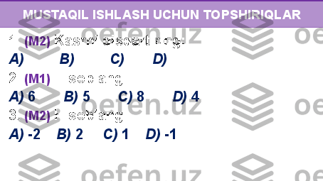 MUSTAQIL ISHLASH UCHUN TOPSHIRIQLAR
1.  (M2)  Kasrni qisqartiring: 
A)             B)             C)           D)
2.  (M1)  Hisoblang:  
A)  6          B)  5         C)  8         D)  4
3.  (M2)  Hisoblang:  
A)  -2      B)  2       C)  1      D)  -1 