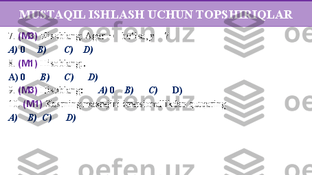 7 .  (M3)  Hisoblang:   Agar    =   bo‘lsa,  y  = ?
A)  0       B)          C)       D)  
8.  (M1)  Hisoblang: .
A) 0        B)         C)         D) 
9 .  (M3)  Hisoblang :        A)  0       B)         C)         D) 
10.  (M1)  Kasrning maxrajini   irratsionallikdan   qutqaring  
A)        B)    C)         D)   MUSTAQIL ISHLASH UCHUN TOPSHIRIQLAR 