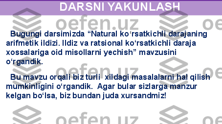    Bugungi darsimizda “Natural ko ‘ rsatkichli	 darajaning 
arifmetik	
 ildizi. Ildiz va	 ratsional ko ‘ rsatkichli daraja 
xossalariga oid misollarni yechish”  mavzusini 
o‘rgandik. 
   Bu mavzu orqali biz turli  xildagi masalalarni hal qilish 
mumkinligini o‘rgandik.  Agar bular sizlarga manzur 
kelgan bo‘lsa, biz bundan juda xursandmiz!
                     
                       DARSNI YAKUNLASH 