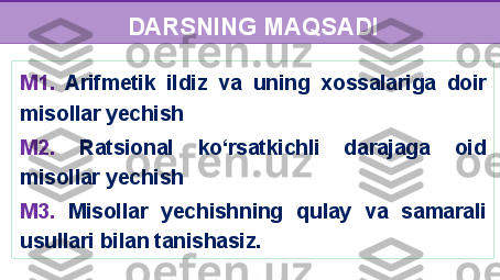 M1.   Arifmetik  ildiz   va  uning   xossalari ga  doir  
m i s o llar yechish 
M2.   Ratsional  ko‘rsatkichli  darajaga  oid 
misollar yechish 
M3.   M isol la r   yechishning  qulay  va  samarali 
usullari bilan tanishasiz. DARSNING MAQSADI 